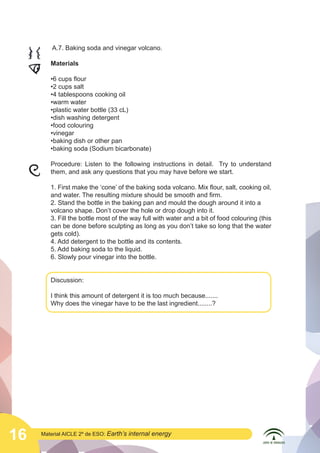  

A.7. Baking soda and vinegar volcano.

	
  

Materials

	
  

Procedure: Listen to the following instructions in detail. Try to understand
them, and ask any questions that you may have before we start.

•6 cups flour
•2 cups salt
•4 tablespoons cooking oil
•warm water
•plastic water bottle (33 cL)
•dish washing detergent
•food colouring
•vinegar
•baking dish or other pan
•baking soda (Sodium bicarbonate)

1. First make the ‘cone’ of the baking soda volcano. Mix flour, salt, cooking oil,
and water. The resulting mixture should be smooth and firm.
2. Stand the bottle in the baking pan and mould the dough around it into a
volcano shape. Don’t cover the hole or drop dough into it.
3. Fill the bottle most of the way full with water and a bit of food colouring (this
can be done before sculpting as long as you don’t take so long that the water
gets cold).
4. Add detergent to the bottle and its contents.
5. Add baking soda to the liquid.
6. Slowly pour vinegar into the bottle.
Discussion:
I think this amount of detergent it is too much because.......
Why does the vinegar have to be the last ingredient........?

16

Material AICLE 2º de ESO: Earth’s

internal energy

 