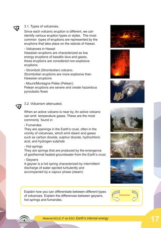  

3.1. Types of volcanoes.
Since each volcanic eruption is different, we can
identify various eruption types or styles. The most
common types of eruptions are represented by the
eruptions that take place on the islands of Hawaii.
- Volcanoes in Hawaii
Hawaiian eruptions are characterized as low
energy eruptions of basaltic lava and gases,
these eruptions are considered non-explosive
eruptions.
- Stromboli (Strombolian) volcano.
Strombolian eruptions are more explosive than
Hawaiian eruptions
- Mount/Montagne Pelée (Pelean):
Pelean eruptions are severe and create hazardous
pyroclastic flows
	
  

3.2. Volcanism attenuated.
When an active volcano is near by, An active volcano
can emit temperature gases. These are the most
commonly found in:
- Fumaroles
They are openings in the Earth’s crust, often in the
vicinity of volcanoes, which emit steam and gases
such as carbon dioxide, sulphur dioxide, hydrochloric
acid, and hydrogen sulphide
- Hot springs
They are springs that are produced by the emergence
of geothermal heated groundwater from the Earth’s crust.

	
  

	
  
	
  

	
  
	
  

- Geysers
A geyser is a hot spring characterized by intermittent
discharge of water ejected turbulently and
accompanied by a vapour phase (steam)

Explain how you can differentiate between different types
of volcanoes. Explain the differences between geysers,
hot springs and fumaroles.

Material AICLE 2º de ESO: Earth’s

internal energy

	
  
	
  

17

 
