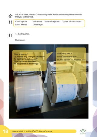 A.8. As a class, make a C-map using these words and relating to the concepts
that you just learned.

	
  

Crust rupture		
Lava	 Mantle	

	
  

Volcanoes	

Materials ejected	

Outer layer

4.- Earthquakes.
Brainstorm.

What is energy?
Do you see any changes caused by
the Earth’s internal energy?
What’s your opinion about
the magnitude of this energy?

	
  

18

Types of volcanoes	

Material AICLE 2º de ESO: Earth’s

internal energy

An Earthquake is.......
I think they come from .......
In my opinion it depends on
........

 