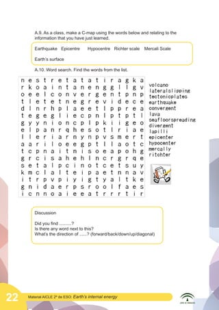 A.9. As a class, make a C-map using the words below and relating to the
information that you have just learned.
Earthquake	 Epicentre	

Hypocentre	 Richter scale	 Mercali Scale

Earth’s surface
A.10. Word search. Find the words from the list.

	
  
	
  

Discussion
Did you find ..........?
Is there any word next to this?
What’s the direction of ......? (forward/back/down/up/diagonal)

22

Material AICLE 2º de ESO: Earth’s

internal energy

 