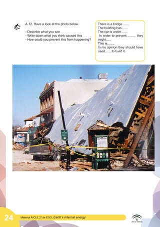  

A.12. Have a look at the photo below.
- Describe what you see
- Write down what you think caused this
- How could you prevent this from happening?

	
  

24

Material AICLE 2º de ESO: Earth’s

internal energy

There is a bridge........
The building has.......
The car is under.......
In order to prevent ......... they
might......
This is........
In my opinion they should have
used.…...to build it.

 
