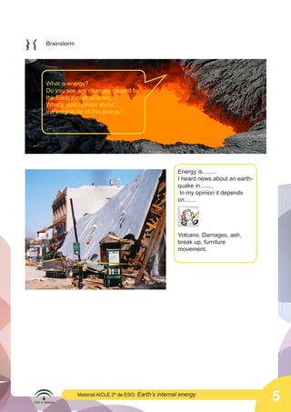  

	
  

Brainstorm

What is energy?
Do you see any changes caused by
the Earth’s internal energy?
What’s your opinion about
the magnitude of this energy?

Energy is.........
I heard news about an earthquake in........
In my opinion it depends
on.......
	
  

Volcano, Damages, ash,
break up, furniture
movement.

	
  

Material AICLE 2º de ESO: Earth’s

internal energy

5

 