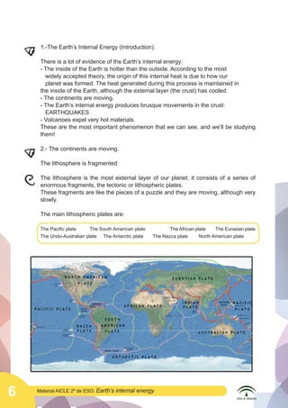  

	
  
	
  

1.-The Earth’s Internal Energy (Introduction).
There is a lot of evidence of the Earth’s internal energy:
- The inside of the Earth is hotter than the outside. According to the most
widely accepted theory, the origin of this internal heat is due to how our
planet was formed. The heat generated during this process is maintained in 	
the inside of the Earth, although the external layer (the crust) has cooled.
- The continents are moving.
- The Earth’s internal energy produces brusque movements in the crust:
EARTHQUAKES
- Volcanoes expel very hot materials.
These are the most important phenomenon that we can see, and we’ll be studying
them!
2.- The continents are moving.
The lithosphere is fragmented
The lithosphere is the most external layer of our planet; it consists of a series of
enormous fragments, the tectonic or lithospheric plates.
These fragments are like the pieces of a puzzle and they are moving, although very
slowly.
The main lithospheric plates are:
The Pacific plate
The South American plate	
The Undo-Australian plate The Antarctic plate

6

Material AICLE 2º de ESO: Earth’s

The African plate
The Eurasian plate
The Nazca plate
North American plate

internal energy

	
  

 