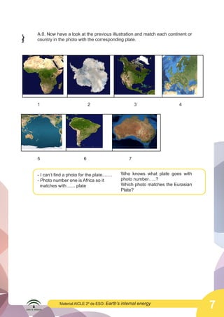  

A.0. Now have a look at the previous illustration and match each continent or
country in the photo with the corresponding plate.

1

5

2

6

- I can’t find a photo for the plate........
- Photo number one is Africa so it
matches with ...... plate

Material AICLE 2º de ESO: Earth’s

3

4

7
Who knows what plate goes with
photo number…..?
Which photo matches the Eurasian
Plate?

internal energy

7

 
