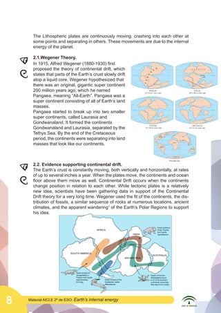 The Lithospheric plates are continuously moving, crashing into each other at
some points and separating in others. These movements are due to the internal
energy of the planet.
	
  

	
  

8

2.1.Wegener Theory.
In 1915, Alfred Wegener (1880-1930) first
proposed the theory of continental drift, which
states that parts of the Earth’s crust slowly drift
atop a liquid core. Wegener hypothesized that
there was an original, gigantic super continent
200 million years ago, which he named
Pangaea, meaning “All-Earth”. Pangaea was a
super continent consisting of all of Earth’s land
masses.
Pangaea started to break up into two smaller
super continents, called Laurasia and
Gondwanaland. It formed the continents
Gondwanaland and Laurasia, separated by the
Tethys Sea. By the end of the Cretaceous
period, the continents were separating into land
masses that look like our continents.
2.2. Evidence supporting continental drift.
	
  
The Earth’s crust is constantly moving, both vertically and horizontally, at rates
of up to several inches a year. When the plates move, the continents and ocean
floor above them move as well. Continental Drift occurs when the continents
change position in relation to each other. While tectonic plates is a relatively
new idea, scientists have been gathering data in support of the Continental
Drift theory for a very long time. Wegener used the fit of the continents, the distribution of fossils, a similar sequence of rocks at numerous locations, ancient
climates, and the apparent wandering1 of the Earth’s Polar Regions to support
his idea.

	
  

Material AICLE 2º de ESO: Earth’s

internal energy

 