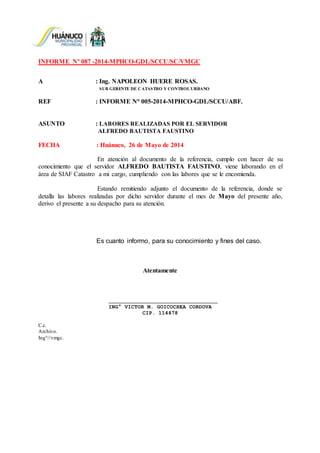INFORME Nº 087 -2014-MPHCO-GDL/SCCU/SC/VMGC
A : Ing. NAPOLEON HUERE ROSAS.
SUB GERENTE DE CATASTRO Y CONTROL URBANO
REF : INFORME N° 005-2014-MPHCO-GDL/SCCU/ABF.
ASUNTO : LABORES REALIZADAS POR EL SERVIDOR
ALFREDO BAUTISTA FAUSTINO
FECHA : Huánuco, 26 de Mayo de 2014
En atención al documento de la referencia, cumplo con hacer de su
conocimiento que el servidor ALFREDO BAUTISTA FAUSTINO, viene laborando en el
área de SIAF Catastro a mi cargo, cumpliendo con las labores que se le encomienda.
Estando remitiendo adjunto el documento de la referencia, donde se
detalla las labores realizadas por dicho servidor durante el mes de Mayo del presente año,
derivo el presente a su despacho para su atención.
Es cuanto informo, para su conocimiento y fines del caso.
Atentamente
ING° VICTOR M. GOICOCHEA CORDOVA
CIP. 114478
C.c.
Archivo.
Ing°//vmgc.
 