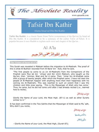 Tafsir Ibn Kathir
Alama Imad ud Din Ibn Kathir
Tafsir ibn Kathir, is a classic Sunni Islam Tafsir (commentary of the Qur'an) by Imad ud
Din Ibn Kathir. It is considered to be a summary of the earlier Tafsir al-Tabari. It is
popular because it uses Hadith to explain each verse and chapter of the Qur'an…
Al A'la
The Virtues of Surat Al-A`la
This Surah was revealed in Makkah before the migration to Al-Madinah. The proof of
this is what Al-Bukhari recorded from Al-Bara' bin `Azib, that he said,
"The first people to come to us (in Al-Madinah) from the Companions of the
Prophet were Mus`ab bin `Umayr and Ibn Umm Maktum, who taught us the
Qur'an; then `Ammar, Bilal and Sa`d came. Then `Umar bin Al-Khattab came
with a group of twenty people, after which the Prophet came. I have not seen the
people of Al-Madinah happier with anything more than their happiness with his
coming (to Al-Madinah). This was reached to such an extent that I saw the
children and little ones saying, `This is the Messenger of Allah who has come.'
Thus, he came, but he did not come until after I had already recited (i.e., learned
how to recite).
 ʄ      ʋ
Glorify the Name of your Lord, the Most High. (87:1) as well as other Surahs
similar to it.''
It has been confirmed in the Two Sahihs that the Messenger of Allah said to Mu`adh,
Why didn't you recite,
    ʄ  ʋ
   
 ˓    
- Glorify the Name of your Lord, the Most High, (Surah 87);
 