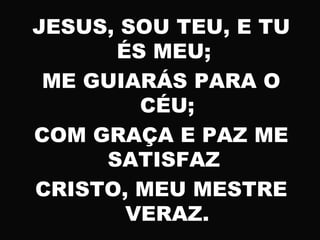 JESUS, SOU TEU, E TU
ÉS MEU;
ME GUIARÁS PARA O
CÉU;
COM GRAÇA E PAZ ME
SATISFAZ
CRISTO, MEU MESTRE
VERAZ.