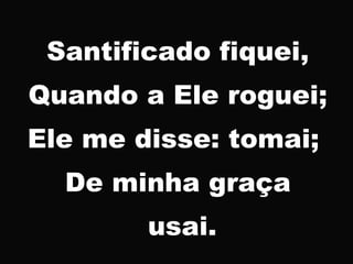 Santificado fiquei,
Quando a Ele roguei;
Ele me disse: tomai;
De minha graça
usai.