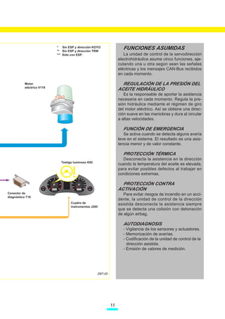 * Sin ESP y dirección KOYO
                  Sensor de dirercción asistida G250
                                  ** Sin ESP y dirección TRW
                                                                          FUNCIONES ASUMIDAS
             Transmisor goniométrico de la dirección G85                   La unidad de control de la servodirección
                                  *** Sólo con ESP.
                      U.C. ABS o ABS-ESP J104
                           U.C. de motor J***                           electrohidráulica asume cinco funciones, eje-
                          U.C. del airbag J234                          cutando una u otra según sean las señales
                     Cuadro de instrumentos J285                        eléctricas y los mensajes CAN-Bus recibidos
         Unidad de control de la red de abordo J519 y Gateway
                                  J533
                                                                        en cada momento.
          Unidad de control de la dirección electrohidráulica
          Motor                   J500                                    REGULACIÓN DE LA PRESIÓN DEL
                     Conector de diagnóstico T16
          eléctrico V119
                         Motor eléctrico V119
                                                                        ACEITE HIDRÁULICO
                         Bomba de engranajes                               Es la responsable de aportar la asistencia
                Téstigo luminoso para Servotronic K92                   necesaria en cada momento. Regula la pre-
                         Grupo motorbomba
                                                                        sión hidráulica mediante el régimen de giro
                                                                        del motor eléctrico. Así se obtiene una direc-
                                                                        ción suave en las maniobras y dura al circular
                                                                        a altas velocidades.

                                                                          FUNCIÓN DE EMERGENCIA
                                                                           Se activa cuando se detecta alguna avería
                                                                        leve en el sistema. El resultado es una asis-
                                                                        tencia menor y de valor constante.

                                                                          PROTECCIÓN TÉRMICA
                                                                          Desconecta la asistencia en la dirección
                                   Testigo luminoso K92
                                                                        cuando la temperatura del aceite es elevada,
                                                                        para evitar posibles defectos al trabajar en
                                                                        condiciones extremas.

                                                                          PROTECCIÓN CONTRA
                                                                        ACTIVACIÓN
Conector de                                                                Para evitar riesgos de incendio en un acci-
diagnóstico T16
                                                                        dente, la unidad de control de la dirección
                                         Cuadro de                      asistida desconecta la asistencia siempre
                                         instrumentos J285
                                                                        que se detecta una colisión con detonación
                                                                        de algún airbag.

                                                                          AUTODIAGNOSIS
                                                                          - Vigilancia de los sensores y actuadores.
                                                                          - Memorización de averías.
                                                                          - Codificación de la unidad de control de la
                                                                            dirección asistida.
                                                                          - Emisión de valores de medición.




                                                          D87-05




                                                                   11
 