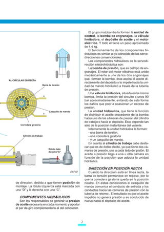 El grupo motobomba lo forman la unidad de
                                                                      control, la bomba de engranajes, la válvula
                                                                      limitadora, el depósito de aceite y el motor
                                                                      eléctrico. Y todo él tiene un peso aproximado
                                                                      de 4,4 kg.
                                                                         El funcionamiento de los componentes hi-
                                                                      dráulicos es similar al ya conocido de las servo-
                                                                      direcciones convencionales.
                                                                         Los componentes hidráulicos de la servodi-
                                                                      rección electrohidráulica son:
                                                                         La bomba de presión, que es del tipo de en-
                                                                      granajes. El rotor del motor eléctrico está unido
                                                                      mecánicamente a uno de los dos engranajes
AL CIRCULAR EN RECTA
                                                                      que forman la bomba, ésta aspira el aceite di-
                                                                      rectamente del depósito y lo impele hacia la uni-
                              Barra de torsión
                                                                      dad de mando hidráulico a través de la tubería
                                                                      de presión.
                                                                         Una válvula limitadora, situada en la misma
                                a
                                                                      bomba, limita la presión del circuito a unos 90
                                                                      bar aproximadamente, evitando de esta forma
                                                                      los daños que podría ocasionar un exceso de
                                                                      presión.
                                    Casquillo de mando                   La unidad hidráulica, que tiene la función
                                b
                                                                      de distribuir el aceite procedente de la bomba
                                                                      hacia una de las cámaras de presión del cilindro
                                                                      de trabajo o hacia el depósito. Esto depende tan
        Corredera giratoria                                           sólo de la posición instantánea del volante.
                                                                         Internamente la unidad hidráulica la forman:
                                                                         - una barra de torsión,
          Cilindro de trabajo                                            - una corredera giratoria
                                                                         - y un casquillo de mando.
                                                                         En cuanto al cilindro de trabajo cabe desta-
                                                                      car que es de doble efecto, ya que tiene dos cá-
                                    Rótula lado
                                    derecho”C”
                                                                      maras de presión, una a cada lado del pistón. El
                                                                      aceite a presión llega a una u otra cámara en
                                                                      función de la posición que adopta la unidad
                                                                      hidráulica.

                                                                         DIRECCIÓN EN POSICIÓN RECTA
                                                         D87-02          Cuando la dirección está en línea recta, la
                                                                      barra de torsión permanece en reposo, por lo
                                                                      que la corredera giratoria queda en la posición
     de dirección, debido a que tienen posición de                    neutra. En estas condiciones el casquillo de
     montaje. La rótula izquierda está marcada con                    mando comunica el conducto de entrada y los
     una “D” y la derecha con una “C”.                                conductos hacia las cámaras de presión con la
                                                                      tubería de retorno . El resultado es que el aceite
       COMPONENTES HIDRÁULICOS                                        impelido no genera presión y es conducido de
        Son los responsables de generar la presión                    nuevo hacia el depósito de aceite.
     de aceite necesaria en cada momento y aportar
     el par de giro complementario al del conductor.



                                                                  7
 