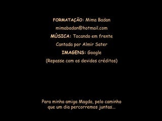 FORMATAÇÃO: Mima Badan

      mimabadan@hotmail.com
   MÚSICA: Tocando em frente
      Cantada por Almir Sater
         IMAGENS: Google
 (Repasse com os devidos créditos)




Para minha amiga Magda, pelo caminho
   que um dia percorremos juntas...
 