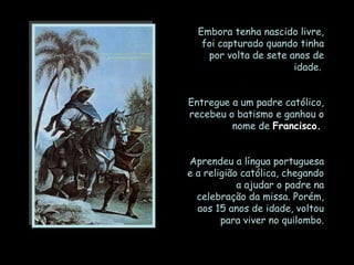 Embora tenha nascido livre,
   foi capturado quando tinha
    por volta de sete anos de
                       idade.


Entregue a um padre católico,
recebeu o batismo e ganhou o
         nome de Francisco.


Aprendeu a língua portuguesa
e a religião católica, chegando
            a ajudar o padre na
  celebração da missa. Porém,
  aos 15 anos de idade, voltou
        para viver no quilombo.
 