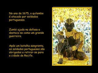 No ano de 1675, o quilombo
é atacado por soldados
portugueses.


Zumbi ajuda na defesa e
destaca-se como um grande
guerreiro.


Após um batalha sangrenta,
os soldados portugueses são
obrigados a retirar-se para
a cidade de Recife.
 