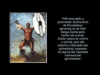 Três anos após, o
governador da província
     de Pernambuco
 aproxima-se do líder
  Ganga Zumba para
   tentar um acordo,
Zumbi coloca-se contra
   o acordo, pois não
admitia a liberdade dos
 quilombolas, enquanto
os negros das fazendas
      continuariam
      aprisionados.
 
