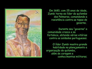 Em 1680, com 25 anos de idade,
 Zumbi torna-se líder do quilombo
     dos Palmares, comandando a
   resistência contra as topas do
                         governo.

          Durante seu “governo” a
comunidade cresce e se
fortalece, obtendo várias vitórias
  contra os soldados portugueses.

     O líder Zumbi mostra grande
     habilidade no planejamento e
organização do quilombo,
    além de coragem e
          conhecimentos militares.
 