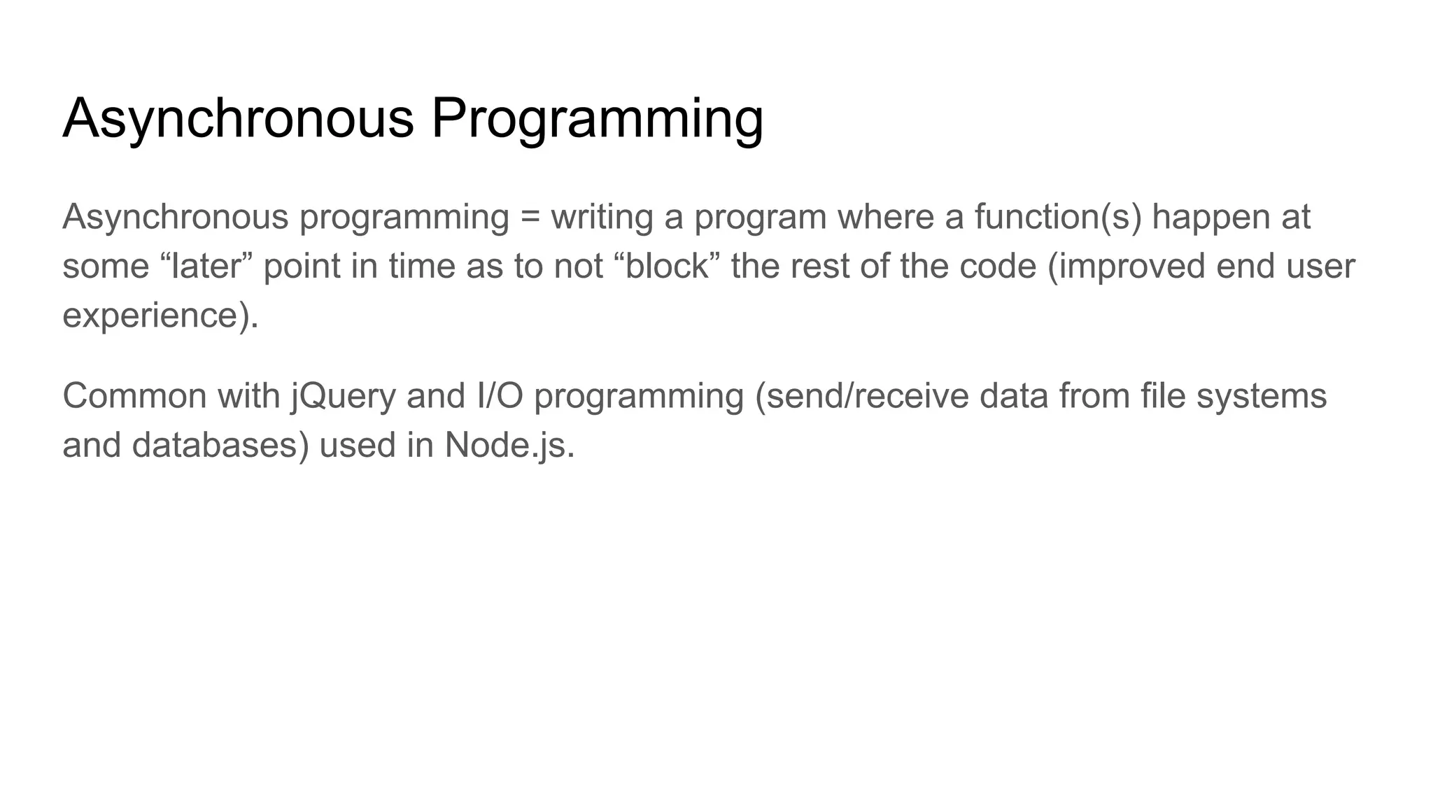 Asynchronous Programming
Asynchronous programming = writing a program where a function(s) happen at
some “later” point in time as to not “block” the rest of the code (improved end user
experience).
Common with jQuery and I/O programming (send/receive data from file systems
and databases) used in Node.js.
 