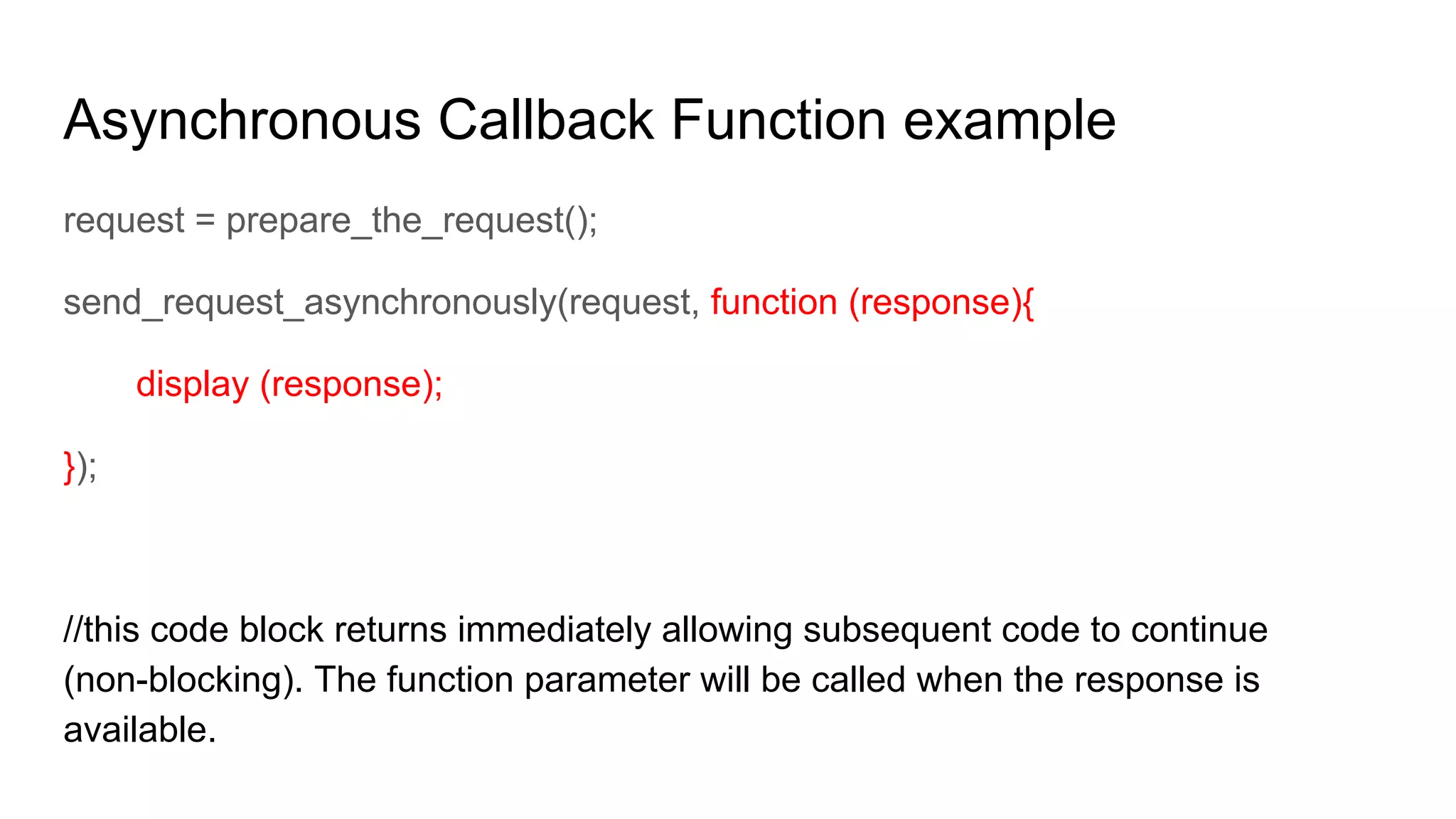 Asynchronous Callback Function example
request = prepare_the_request();
send_request_asynchronously(request, function (response){
display (response);
});
//this code block returns immediately allowing subsequent code to continue
(non-blocking). The function parameter will be called when the response is
available.
 