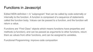 Functions in Javascript
Edited MDN definition = A “subprogram” that can be called by code externally or
internally to the function. A function is composed of a sequence of statements
called the function body. Values can be passed to a function, and the function will
return a value.
Functions are “First Class” objects which means functions have properties and
methods (a function), and can be passed as arguments to other functions, return
them as values from other functions, and can be assigned to variables.
Functional Programming: improve code composition
 