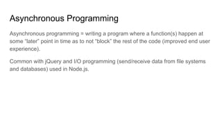 Asynchronous Programming
Asynchronous programming = writing a program where a function(s) happen at
some “later” point in time as to not “block” the rest of the code (improved end user
experience).
Common with jQuery and I/O programming (send/receive data from file systems
and databases) used in Node.js.
 