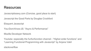 Resources
Javascriptissexy.com (Concise, good place to start)
Javascript the Good Parts by Douglas Crockford
Eloquent Javascript
You-Dont-Know-JS: “Async & Performance”
Mozilla Developer Network
Youtube: especially the funfunfunction channel - “Higher-order functions” and
“Learning Functional Programming with Javascript” by Anjana Vakil
stackoverflow
 