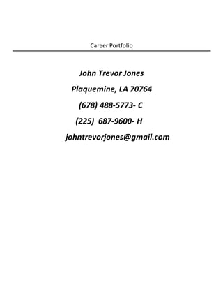 Career Portfolio
John Trevor Jones
Plaquemine, LA 70764
(678) 488-5773- C
(225) 687-9600- H
johntrevorjones@gmail.com
 