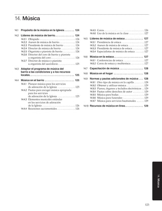 14. Música
14.1	 Propósito de la música en la Iglesia. .  .  .  .  .  .  . 124
14.2	 Líderes de música de barrio.  .  .  .  .  .  .  .  .  .  .  .  .  . 124
 .
14.2.1	 Obispado. . . . . . . . . . . . . . . . . . . . . . . . . . . .  124
14.2.2	 Asesor de música de barrio. . . . . . . . . . . . .  124
14.2.3	 Presidente de música de barrio . . . . . . . . .  124
14.2.4	 Director de música de barrio . . . . . . . . . . .  124
14.2.5	 Organista o pianista de barrio. . . . . . . . . .  124
14.2.6	 Director del coro de barrio y pianista

u organista del coro. . . . . . . . . . . . . . . . . . .  124

14.2.7	 Director de música y pianista

u organista del sacerdocio. . . . . . . . . . . . . .  125

14.3	 Adaptar el programa de música del

barrio a las condiciones y a los recursos
locales.  .  .  .  .  .  .  .  .  .  .  .  .  .  .  .  .  .  .  .  .  .  .  .  .  .  .  .  .  .  .  . 125
 .

14.4	 Música en el barrio . .  .  .  .  .  .  .  .  .  .  .  .  .  .  .  .  .  .  .  .  . 125
14.4.1	 Planear música para los servicios

de adoración de la Iglesia . . . . . . . . . . . . . .  125

14.4.2	 Pautas para escoger música apropiada

para los servicios
de adoración de la Iglesia . . . . . . . . . . . . . .  125
14.4.3	 Elementos musicales estándar
en los servicios de adoración
de la Iglesia . . . . . . . . . . . . . . . . . . . . . . . . . .  126
14.4.4	 Reuniones sacramentales . . . . . . . . . . . . . .  126

14.4.5	 Coros. . . . . . . . . . . . . . . . . . . . . . . . . . . . . . . .  126
14.4.6	 Uso de la música en la clase. . . . . . . . . . . .  127
14.5	 Líderes de música de estaca. .  .  .  .  .  .  .  .  .  .  .  .  . 127
14.5.1	 Presidencia de estaca. . . . . . . . . . . . . . . . . .  127
14.5.2	 Asesor de música de estaca. . . . . . . . . . . . .  127
14.5.3	 Presidente de música de estaca. . . . . . . . . . 127
14.5.4	 Especialistas de música de estaca . . . . . . .  127
14.6	 Música en la estaca. .  .  .  .  .  .  .  .  .  .  .  .  .  .  .  .  .  .  .  .  . 127
14.6.1	 Conferencias de estaca. . . . . . . . . . . . . . . . .  127
14.6.2	 Coros de estaca y multiestaca. . . . . . . . . . .  127
14.7	 Capacitación de música. .  .  .  .  .  .  .  .  .  .  .  .  .  .  .  .  . 128
14.8	 Música en el hogar . .  .  .  .  .  .  .  .  .  .  .  .  .  .  .  .  .  .  .  .  . 128
14.9	 Normas y pautas adicionales de música. .  .  . 128
14.9.1	
14.9.2	
14.9.3	
14.9.4	
14.9.5	
14.9.6	
14.9.7	

Otro tipo de música en la capilla. . . . . . . .  128
Obtener y utilizar música. . . . . . . . . . . . . .  129
Pianos, órganos y teclados electrónicos. .  129
Pautas sobre derechos de autor . . . . . . . . .  129
Música para bodas. . . . . . . . . . . . . . . . . . . .  129
Música para funerales. . . . . . . . . . . . . . . . .  129
Música para servicios bautismales . . . . . .  129

14.10	 Recursos de música en línea. .  .  .  .  .  .  .  .  .  .  .  .  . 129

14. Música

123

 
