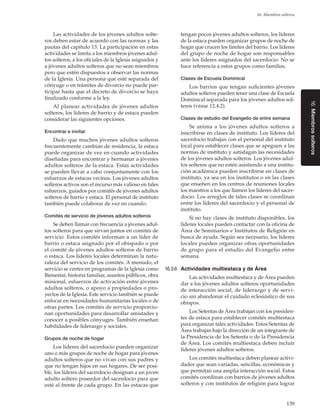 16. Miembros solteros

Al planear actividades de jóvenes adultos
solteros, los líderes de barrio y de estaca pueden
considerar las siguientes opciones.
Encontrar e invitar

Dado que muchos jóvenes adultos solteros
frecuentemente cambian de residencia, la estaca
puede organizar de vez en cuando actividades
diseñadas para encontrar y hermanar a jóvenes
adultos solteros de la estaca. Estas actividades
se pueden llevar a cabo conjuntamente con los
esfuerzos de estacas vecinas. Los jóvenes adultos
solteros activos son el recurso más valioso en tales
esfuerzos, guiados por comités de jóvenes adultos
solteros de barrio y estaca. El personal de instituto
también puede colaborar de vez en cuando.
Comités de servicio de jóvenes adultos solteros

Se deben llamar con frecuencia a jóvenes adultos solteros para que sirvan juntos en comités de
servicio. Estos comités informan a un líder de
barrio o estaca asignado por el obispado o por
el comité de jóvenes adultos solteros de barrio
o estaca. Los líderes locales determinan la naturaleza del servicio de los comités. A menudo, el
servicio se centra en programas de la Iglesia como
Bienestar, historia familiar, asuntos públicos, obra
misional, esfuerzos de activación entre jóvenes
adultos solteros, o apoyo a propiedades o proyectos de la Iglesia. Este servicio también se puede
enfocar en necesidades humanitarias locales o de
otras partes. Los comités de servicio proporcionan oportunidades para desarrollar amistades y
conocer a posibles cónyuges. También enseñan
habilidades de liderazgo y sociales.
Grupos de noche de hogar

Los líderes del sacerdocio pueden organizar
uno o más grupos de noche de hogar para jóvenes
adultos solteros que no vivan con sus padres y
que no tengan hijos en sus hogares. De ser posible, los líderes del sacerdocio designan a un joven
adulto soltero poseedor del sacerdocio para que
esté al frente de cada grupo. En las estacas que

tengan pocos jóvenes adultos solteros, los líderes
de la estaca pueden organizar grupos de noche de
hogar que crucen los límites del barrio. Los líderes
del grupo de noche de hogar son responsables
ante los líderes asignados del sacerdocio. No se
hace referencia a estos grupos como familias.
Clases de Escuela Dominical

Los barrios que tengan suficientes jóvenes
adultos solteros pueden tener una clase de Escuela
Dominical separada para los jóvenes adultos solteros (véase 12.4.2).
Clases de estudio del Evangelio de entre semana

Se anima a los jóvenes adultos solteros a
inscribirse en clases de instituto. Los líderes del
sacerdocio trabajan con el personal del instituto
local para establecer clases que se apeguen a las
normas de instituto y satisfagan las necesidades
de los jóvenes adultos solteros. Los jóvenes adultos solteros que no estén asistiendo a una institución académica pueden inscribirse en clases de
instituto, ya sea en los institutos o en las clases
que enseñen en los centros de reuniones locales
los maestros a los que llamen los líderes del sacerdocio. Los arreglos de tales clases se coordinan
entre los líderes del sacerdocio y el personal de
instituto.
Si no hay clases de instituto disponibles, los
líderes locales pueden contactar con la oficina de
Área de Seminarios e Institutos de Religión en
busca de ayuda. Según sea necesario, los líderes
locales pueden organizar otras oportunidades
de grupo para el estudio del Evangelio entre
semana.
16.3.6	 Actividades multiestaca y de Área

Las actividades multiestaca y de Área pueden
dar a los jóvenes adultos solteros oportunidades
de interacción social, de liderazgo y de servicio sin abandonar el cuidado eclesiástico de sus
obispos.
Los Setentas de Área trabajan con los presidentes de estaca para establecer comités multiestaca
para organizar tales actividades. Estos Setentas de
Área trabajan bajo la dirección de un integrante de
la Presidencia de los Setenta o de la Presidencia
de Área. Los comités multiestaca deben incluir
líderes jóvenes adultos solteros.
Los comités multiestaca deben planear actividades que sean variadas, sencillas, económicas y
que permitan una amplia interacción social. Estos
comités coordinan con barrios de jóvenes adultos
solteros y con institutos de religión para lograr
139

16. Miembros solteros

Las actividades de los jóvenes adultos solteros deben estar de acuerdo con las normas y las
pautas del capítulo 13. La participación en estas
actividades se limita a los miembros jóvenes adultos solteros, a los oficiales de la Iglesia asignados y
a jóvenes adultos solteros que no sean miembros
pero que estén dispuestos a observar las normas
de la Iglesia. Una persona que esté separada del
cónyuge o en trámites de divorcio no puede participar hasta que el decreto de divorcio se haya
finalizado conforme a la ley.

 