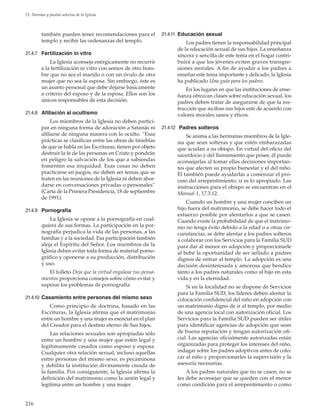 21. Normas y pautas selectas de la Iglesia

también pueden tener recomendaciones para el
templo y recibir las ordenanzas del templo.
21.4.7	 Fertilización in vitro

La Iglesia aconseja enérgicamente no recurrir
a la fertilización in vitro con semen de otro hombre que no sea el marido o con un óvulo de otra
mujer que no sea la esposa. Sin embargo, éste es
un asunto personal que debe dejarse básicamente
a criterio del esposo y de la esposa. Ellos son los
únicos responsables de esta decisión.
21.4.8	 Afiliación al ocultismo

Los miembros de la Iglesia no deben participar en ninguna forma de adoración a Satanás ni
afiliarse de ninguna manera con lo oculto. “Esas
prácticas se clasifican entre las obras de tinieblas
de que se habla en las Escrituras; tienen por objeto
destruir la fe de las personas en Cristo y pondrán
en peligro la salvación de los que a sabiendas
fomenten esa iniquidad. Esas cosas no deben
practicarse en juegos, no deben ser temas que se
traten en las reuniones de la Iglesia ni deben abordarse en conversaciones privadas o personales”
(Carta de la Primera Presidencia, 18 de septiembre
de 1991).
21.4.9	 Pornografía

La Iglesia se opone a la pornografía en cualquiera de sus formas. La participación en la pornografía perjudica la vida de las personas, a las
familias y a la sociedad. Esa participación también
aleja el Espíritu del Señor. Los miembros de la
Iglesia deben evitar toda forma de material pornográfico y oponerse a su producción, distribución
y uso.
El folleto Deja que la virtud engalane tus pensamientos proporciona consejos sobre cómo evitar y
superar los problemas de pornografía.
21.4.10	 Casamiento entre personas del mismo sexo

Como principio de doctrina, basado en las
Escrituras, la Iglesia afirma que el matrimonio
entre un hombre y una mujer es esencial en el plan
del Creador para el destino eterno de Sus hijos.
Las relaciones sexuales son apropiadas sólo
entre un hombre y una mujer que estén legal y
legítimamente casados como esposo y esposa.
Cualquier otra relación sexual, incluso aquellas
entre personas del mismo sexo, es pecaminosa
y debilita la institución divinamente creada de
la familia. Por consiguiente, la Iglesia afirma la
definición del matrimonio como la unión legal y
legítima entre un hombre y una mujer.
216

21.4.11	 Educación sexual

Los padres tienen la responsabilidad principal
de la educación sexual de sus hijos. La enseñanza
sincera y sencilla de este tema en el hogar contribuirá a que los jóvenes eviten graves transgresiones morales. A fin de ayudar a los padres a
enseñar este tema importante y delicado, la Iglesia
ha publicado Una guía para los padres.
En los lugares en que las instituciones de enseñanza ofrezcan clases sobre educación sexual, los
padres deben tratar de asegurarse de que la instrucción que reciban sus hijos esté de acuerdo con
valores morales sanos y éticos.
21.4.12	 Padres solteros

Se anima a las hermanas miembros de la Iglesia que sean solteras y que estén embarazadas
que acudan a su obispo. En virtud del oficio del
sacerdocio y del llamamiento que posee, él puede
aconsejarlas al tomar ellas decisiones importantes que afecten su propio bienestar y el del niño.
Él también puede ayudarlas a comenzar el proceso del arrepentimiento, si es lo apropiado. Las
instrucciones para el obispo se encuentran en el
Manual 1, 17.3.12.
Cuando un hombre y una mujer conciben un
hijo fuera del matrimonio, se debe hacer todo el
esfuerzo posible por alentarlos a que se casen.
Cuando existe la probabilidad de que el matrimonio no tenga éxito debido a la edad o a otras circunstancias, se debe alentar a los padres solteros
a colaborar con los Servicios para la Familia SUD
para dar al menor en adopción y proporcionarle
al bebé la oportunidad de ser sellado a padres
dignos de entrar al templo. La adopción es una
decisión desinteresada y amorosa que bendice
tanto a los padres naturales como al hijo en esta
vida y en la eternidad.
Si en la localidad no se dispone de Servicios
para la Familia SUD, los líderes deben alentar la
colocación confidencial del niño en adopción con
un matrimonio digno de ir al templo, por medio
de una agencia local con autorización oficial. Los
Servicios para la Familia SUD pueden ser útiles
para identificar agencias de adopción que sean
de buena reputación y tengan autorización oficial. Las agencias oficialmente autorizadas están
organizadas para proteger los intereses del niño,
indagar sobre los padres adoptivos antes de colocar al niño y proporcionarles la supervisión y la
asesoría necesarias.
A los padres naturales que no se casen, no se
les debe aconsejar que se queden con el menor
como condición para el arrepentimiento o como

 