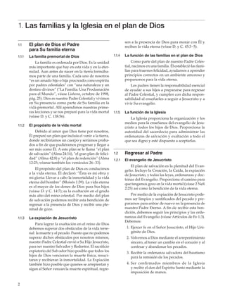 1. Las familias y la Iglesia en el plan de Dios
1.1	
1.1.1	

La familia premortal de Dios

sen a la presencia de Dios para morar con Él y
reciban la vida eterna (véase D. y C. 45:3–5).

El plan de Dios el Padre
para Su familia eterna
La familia es ordenada por Dios. Es la unidad
más importante que hay en esta vida y en la eternidad. Aun antes de nacer en la tierra formábamos parte de una familia. Cada uno de nosotros
“es un amado hijo o hija procreado como espíritu
por padres celestiales” con “una naturaleza y un
destino divinos” (“La Familia: Una Proclamación
para el Mundo”, véase ­ iahona, octubre de 1998,
L
pág. 25). Dios es nuestro Padre Celestial y vivimos
en Su presencia como parte de Su familia en la
vida premortal. Allí aprendimos nuestras primeras lecciones y se nos preparó para la vida mortal
(véase D. y C. 138:56).

1.1.2	

El propósito del plan de Dios es conducirnos
a la vida eterna. Él declaró: “Ésta es mi obra y
mi gloria: Llevar a cabo la inmortalidad y la vida
eterna del hombre” (Moisés 1:39). La vida eterna
es el mayor de los dones de Dios para Sus hijos
(véase D. y C. 14:7); es la exaltación en el grado
más alto del reino celestial. Por medio del plan
de salvación podemos recibir esta bendición de
regresar a la presencia de Dios y recibir una plenitud de gozo.
La expiación de Jesucristo
Para lograr la exaltación en el reino de Dios
debemos superar dos obstáculos de la vida terrenal: la muerte y el pecado. Puesto que no podemos
superar dichos obstáculos por nosotros mismos,
nuestro Padre Celestial envió a Su Hijo Jesucristo,
para ser nuestro Salvador y Redentor. El sacrificio
expiatorio del Salvador hizo posible que todos los
hijos de Dios vencieran la muerte física, resucitaran y recibieran la inmortalidad. La Expiación
también hizo posible que quienes se arrepientan y
sigan al Señor venzan la muerte espiritual, regre-

2

La función de las familias en el plan de Dios
Como parte del plan de nuestro Padre Celestial, nacimos en una familia. Él estableció las familias para traernos felicidad, ayudarnos a aprender
principios correctos en un ambiente amoroso y
prepararnos para la vida eterna.
Los padres tienen la responsabilidad esencial
de ayudar a sus hijos a prepararse para regresar
al Padre Celestial, y cumplen con dicha responsabilidad al enseñarles a seguir a Jesucristo y a
vivir Su evangelio.

1.1.5	

La función de la Iglesia
La Iglesia proporciona la organización y los
medios para la enseñanza del evangelio de Jesucristo a todos los hijos de Dios. Proporciona la
autoridad del sacerdocio para administrar las
ordenanzas de salvación y exaltación a todo el
que sea digno y esté dispuesto a aceptarlas.

El propósito de la vida mortal
Debido al amor que Dios tiene por nosotros,
Él preparó un plan que incluía el venir a la tierra,
donde recibiríamos un cuerpo y seríamos probados a fin de que pudiéramos progresar y llegar a
ser más como Él. A este plan se le llama “el plan
de salvación” (Alma 24:14), “el gran plan de felicidad” (Alma 42:8) y “el plan de redención” (Alma
12:25; véanse también los versículos 26–33).

1.1.3	

1.1.4	

1.2	

Regresar al Padre

1.2.1	

El evangelio de Jesucristo
El plan de salvación es la plenitud del Evangelio. Incluye la Creación, la Caída, la expiación
de Jesucristo, y todas las leyes, ordenanzas y doctrinas del Evangelio. Proporciona el camino para
que tengamos gozo en la vida mortal (véase 2 Nefi
2:25) así como la bendición de la vida eterna.
Por medio de la expiación de Jesucristo podemos ser limpios y santificados del pecado y prepararnos para entrar de nuevo en la presencia de
nuestro Padre Eterno. A fin de recibir esta bendición, debemos seguir los principios y las ordenanzas del Evangelio (véase Artículos de Fe 1:3).
Debemos:
	 1.	Ejercer fe en el Señor Jesucristo, el Hijo Unigénito de Dios.
	 2.	 Volvernos a Dios mediante el arrepentimiento
sincero, al tener un cambio en el corazón y al
confesar y abandonar los pecados.
	 3.	Recibir la ordenanza salvadora del bautismo
para la remisión de los pecados.
	 4. 	S er confirmados miembros de la Iglesia
y recibir el don del Espíritu Santo mediante la
imposición de manos.

 
