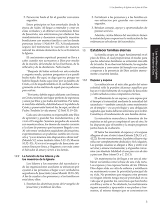 3
1. Las familias y la Iglesia en el plan de Dios
1.LasfamiliasylaIglesia
en elplandeDios
	 5.	Perseverar hasta el fin al guardar convenios
sagrados.
Estos principios se han enseñado desde la
época de Adán. Al llegar a entender y creer en
estas verdades y al obtener un testimonio firme
de Jesucristo, nos esforzamos por obedecer Sus
mandamientos y deseamos compartir nuestras
bendiciones con nuestra familia y con las demás
personas (véase 1 Nefi 8:9–37). Al fundamento
seguro del testimonio le suceden de manera
natural los demás elementos de la actividad en
la Iglesia.
El crecimiento espiritual personal se lleva a
cabo cuando nos acercamos a Dios por medio
de la oración, del estudio de las Escrituras, de la
reflexión y de la obediencia. Nefi enseñó:
“Después de haber entrado en esta estrecha
y angosta senda, quisiera preguntar si ya quedó
hecho todo. He aquí, os digo que no; porque no
habéis llegado hasta aquí sino por la palabra de
Cristo, con fe inquebrantable en él, confiando ínte-
gramente en los méritos de aquel que es poderoso
para salvar.
“Por tanto, debéis seguir adelante con firmeza
en Cristo, teniendo un fulgor perfecto de esperanza
y amor por Dios y por todos los hombres. Por tanto,
si marcháis adelante, deleitándoos en la palabra de
Cristo, y perseveráis hasta el fin, he aquí, así dice el
Padre: Tendréis la vida eterna” (2 Nefi 31:19–20).
Cada uno de nosotros es responsable ante Dios
de aprender y guardar Sus mandamientos, y de
vivir el Evangelio. Seremos juzgados de acuerdo
con nuestras obras, los deseos de nuestro corazón
y la clase de persona que hayamos llegado a ser.
Al volvernos verdaderos seguidores de Jesucristo,
experimentamos un poderoso cambio en el cora-
zón y “ya no tenemos más disposición a obrar mal”
(Mosíah 5:2; véase también Alma 5:12–15; Moroni
10:32–33). Al vivir el evangelio de Jesucristo cre-
cemos línea por línea, y llegamos a ser más como
el Salvador al amar y servir a los demás.
1.2.2	 La función de los líderes y de
los maestros de la Iglesia
Los líderes y los maestros del sacerdocio y
de las organizaciones auxiliares se esfuerzan por
ayudar a las personas a llegar a ser verdaderos
seguidores de Jesucristo (véase Mosíah 18:18–30).
A fin de ayudar a las personas y a las familias en
esta labor, ellos:
	 1.	Enseñan las doctrinas puras del evangelio de
Jesucristo y testifican de ellas.
	 2.	Fortalecen a las personas y a las familias en
sus esfuerzos por guardar sus convenios
sagrados.
	 3.	Brindan consejo, apoyo y oportunidades de
prestar servicio.
Además, ciertos líderes del sacerdocio tienen
la autoridad para supervisar la realización de las
ordenanzas salvadoras del sacerdocio.
1.3	 Establecer familias eternas
La familia ocupa un lugar fundamental en el
plan de Dios, el cual proporciona el medio para
que las relaciones familiares se extiendan más allá
de la tumba. Si se observan fielmente, las sagradas
ordenanzas y convenios del templo nos ayudan
a regresar a la presencia de Dios unidos eterna-
mente a nuestra familia.
1.3.1	 Esposo y esposa
La exaltación en el más alto grado del reino
celestial sólo la pueden alcanzar aquellos que
hayan vivido fielmente el evangelio de Jesucristo
y estén sellados como compañeros eternos.
El sellamiento de un esposo y una esposa por
el tiempo y la eternidad mediante la autoridad del
sacerdocio —también conocido como matrimonio
en el templo— es un privilegio y una obligación
sagrados que todos debieran esforzarse por recibir.
Constituye el fundamento de una familia eterna.
La naturaleza masculina y femenina de los
espíritus es tal que se completan el uno al otro. Se
ha dispuesto que el hombre y la mujer progresen
juntos hacia la exaltación.
El Señor ha mandado al esposo y a la esposa
allegarse el uno al otro (véase Génesis 2:24; D. y C.
42:22). En este mandamiento, la palabra allegarse sig-
nifica ser completamente dedicado y fiel a alguien.
Las parejas casadas se allegan a Dios y entre sí al
servirse y amarse mutuamente, y al guardar conve-
nios con absoluta fidelidad el uno para con el otro
y para con Dios (véase D. y C. 25:13).
Un matrimonio ha de llegar a ser uno al esta-
blecer su familia como la base de una vida recta.
Los esposos y las esposas Santos de los Últimos
Días dejan atrás su vida de solteros y establecen
su matrimonio como la prioridad principal de
su vida. No permiten que ninguna otra persona
ni ningún interés tenga mayor prioridad en su
vida que el guardar los convenios que han hecho
con Dios y entre sí. No obstante, los matrimonios
siguen amando y apoyando a sus padres y her-
manos, al mismo tiempo que se concentran en
 