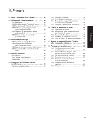 93
11.Primaria
11. Primaria
11.1	 Lema y propósitos de la Primaria. .  .  .  .  .  .  .  .  .  .  . 94
11.2	 Líderes de la Primaria de barrio. .  .  .  .  .  .  .  .  .  .  .  . 94
11.2.1	 Obispado. . . . . . . . . . . . . . . . . . . . . . . . . . . . . . 94
11.2.2	 Presidencia de la Primaria de barrio. . . . . . . 94
11.2.3	 Secretaria de la Primaria de barrio. . . . . . . . 95
11.2.4	 Líder(es) de música y pianista(s)
de la Primaria de barrio. . . . . . . . . . . . . . . . . . 95
11.2.5	 Maestros de la Primaria y líderes
de la guardería. . . . . . . . . . . . . . . . . . . . . . . . . 96
11.2.6	 Líderes de días de actividades
y líderes scout. . . . . . . . . . . . . . . . . . . . . . . . . . 96
11.3	 Reuniones de liderazgo. .  .  .  .  .  .  .  .  .  .  .  .  .  .  .  .  .  .  . 96
11.3.1	 Reunión del consejo de barrio . . . . . . . . . . . . 96
11.3.2	 Reunión de la presidencia
de la Primaria de barrio. . . . . . . . . . . . . . . . . . 96
11.3.3	 Reunión con un consejero del obispado. . . . 96
11.3.4	 Reunión de líderes de la Primaria de
estaca. . . . . . . . . . . . . . . . . . . . . . . . . . . . . . . . . . 96
11.4	 Primaria dominical . .  .  .  .  .  .  .  .  .  .  .  .  .  .  .  .  .  .  .  .  .  .  . 97
11.4.1	 Horario. . . . . . . . . . . . . . . . . . . . . . . . . . . . . . . . 97
11.4.2	 Tiempo para compartir. . . . . . . . . . . . . . . . . . 97
11.4.3	 Clases. . . . . . . . . . . . . . . . . . . . . . . . . . . . . . . . . 97
11.5	 Programas, actividades y eventos
de la Primaria. .  .  .  .  .  .  .  .  .  .  .  .  .  .  .  .  .  .  .  .  .  .  .  .  .  .  .  . 98
11.5.1	 Programa Fe en Dios. . . . . . . . . . . . . . . . . . . . 98
11.5.2	 Días de actividades. . . . . . . . . . . . . . . . . . . . . . 98
11.5.3	 Actividades de escultismo . . . . . . . . . . . . . . . 98
11.5.4	 Presentación por parte de los niños
en la reunión sacramental. . . . . . . . . . . . . . . . 99
11.5.5	 Programa Preliminar del Sacerdocio. . . . . . .99
11.6	 Líderes de la Primaria de estaca. .  .  .  .  .  .  .  .  .  .  .  . 99
11.6.1	 Presidencia de estaca. . . . . . . . . . . . . . . . . . . . 99
11.6.2	 Miembro del sumo consejo asignado
a la Primaria de estaca. . . . . . . . . . . . . . . . . . . 99
11.6.3	 Presidencia de la Primaria de estaca. . . . . . . 99
11.6.4	 Secretaria de la Primaria de estaca. . . . . . . . 99
11.6.5	 Líder de música de la Primaria de estaca. . . 99
11.7	 Adaptar la organización de la Primaria
a las necesidades locales. .  .  .  .  .  .  .  .  .  .  .  .  .  .  .  . 100
11.8	 Pautas y normas adicionales. .  .  .  .  .  .  .  .  .  .  .  .  .  . 100
11.8.1	 Hombres que prestan servicio
en la Primaria. . . . . . . . . . . . . . . . . . . . . . . . .  100
11.8.2	 Servicios bautismales para niños
inscritos de ocho años de edad. . . . . . . . . . .  100
11.8.3	 Dar testimonio en la Primaria. . . . . . . . . . .  100
11.8.4	 Fomentar la reverencia . . . . . . . . . . . . . . . . .  100
11.8.5	 Representación de la Deidad
en dramatizaciones. . . . . . . . . . . . . . . . . . . . . 101
11.8.6	 Niños que tengan necesidades
especiales. . . . . . . . . . . . . . . . . . . . . . . . . . . . .  101
11.8.7	 Finanzas. . . . . . . . . . . . . . . . . . . . . . . . . . . . . .  101
 