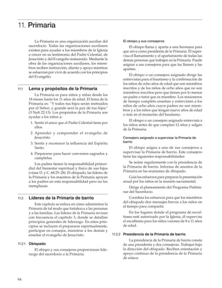 94
11. Primaria
La Primaria es una organización auxiliar del
sacerdocio. Todas las organizaciones auxiliares
existen para ayudar a los miembros de la Iglesia
a crecer en su testimonio del Padre Celestial, de
Jesucristo y del Evangelio restaurado. Mediante la
obra de las organizaciones auxiliares, los miem-
bros reciben instrucción, aliento y apoyo mientras
se esfuerzan por vivir de acuerdo con los principios
del Evangelio.
11.1	 Lema y propósitos de la Primaria
La Primaria es para niños y niñas desde los
18 meses hasta los 11 años de edad. El lema de la
Primaria es: “Y todos tus hijos serán instruidos
por el Señor; y grande será la paz de tus hijos”
(3 Nefi 22:13). Los propósitos de la Primaria son
ayudar a los niños a:
	 1.	Sentir el amor que el Padre Celestial tiene por
ellos.
	 2.	Aprender y comprender el evangelio de
Jesucristo.
	 3.	Sentir y reconocer la influencia del Espíritu
Santo.
	 4. 	Prepararse para hacer convenios sagrados y
cumplirlos.
Los padres tienen la responsabilidad primor-
dial del bienestar espiritual y físico de sus hijos
(véase D. y C. 68:25–28). El obispado, las líderes de
la Primaria y los maestros de la Primaria apoyan
a los padres en esta responsabilidad pero no los
reemplazan.
11.2	 Líderes de la Primaria de barrio
Este capítulo se enfoca en cómo administrar la
Primaria de tal modo que fortalezca a las personas
y a las familias. Las líderes de la Primaria revisan
con frecuencia el capítulo 3, donde se detallan
principios generales de liderazgo. En estos prin-
cipios se incluyen el prepararse espiritualmente,
participar en consejos, ministrar a los demás y
enseñar el evangelio de Jesucristo.
11.2.1	 Obispado
El obispo y sus consejeros proporcionan lide-
razgo del sacerdocio a la Primaria.
El obispo y sus consejeros
El obispo llama y aparta a una hermana para
que sirva como presidenta de la Primaria. Él super-
visa el llamamiento y el apartamiento de todas las
demás personas que trabajen en la Primaria. Puede
asignar a sus consejeros para que las llamen y las
aparten.
El obispo o un consejero asignado dirige las
entrevistas para el bautismo y la confirmación de
los niños de ocho años de edad que son miembros
inscritos y de los niños de ocho años que no son
miembros inscritos pero que tienen por lo menos
un padre o tutor que es miembro. Los misioneros
de tiempo completo enseñan y entrevistan a los
niños de ocho años cuyos padres no son miem-
bros y a los niños que tengan nueve años de edad
o más en el momento del bautismo.
El obispo o un consejero asignado entrevista a
los niños antes de que cumplan 12 años y salgan
de la Primaria.
Consejero asignado a supervisar la Primaria de
barrio
El obispo asigna a uno de sus consejeros a
supervisar la Primaria de barrio. Este consejero
tiene las siguientes responsabilidades:
Se reúne regularmente con la presidencia de
la Primaria de barrio. Informa de asuntos de la
Primaria en las reuniones de obispado.
Guía los esfuerzos para preparar la presentación
anual por los niños en la reunión sacramental.
Dirige el planeamiento del Programa Prelimi-
nar del Sacerdocio.
Coordina los esfuerzos para que los miembros
del obispado den mensajes breves a los niños en
el tiempo para compartir.
En los lugares donde el programa de escul-
tismo esté autorizado por la Iglesia, él supervisa
el escultismo para los niños varones de 8 a 11 años
de edad.
11.2.2	 Presidencia de la Primaria de barrio
La presidencia de la Primaria de barrio consta
de una presidenta y dos consejeras. Trabajan bajo
la dirección del obispado. Reciben orientación y
apoyo continuo de la presidencia de la Primaria
de estaca.
 
