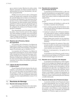 96
11. Primaria
que se siente al cantar. Mientras los niños cantan
algunas canciones, las líderes pueden darles la
oportunidad de moverse físicamente y de esti-
rarse apropiadamente.
El libro Canciones para los niños y el bosquejo
actual del tiempo para compartir son las fuentes
de consulta básicas de la música en la Primaria.
Los himnos del himnario y las canciones de las
revistas Friend y ­Liahona también son apropiados.
En ocasiones, los niños pueden cantar canciones
patrióticas o festivas que sean apropiadas para el
domingo y para las edades de los niños. El uso
de cualquier otra música en la Primaria lo debe
aprobar el obispado.
Para información acerca de enseñar música a
los niños, véase Canciones para los niños, página
149. Véase también el capítulo 14 de este manual,
el bosquejo actual del tiempo para compartir y
“Music Callings and Resources” en la sección Ser-
ving in the Church de LDS.org.
11.2.5	 Maestros de la Primaria y líderes
de la guardería
Los maestros de la Primaria y las líderes de
la guardería trabajan con grupos específicos de
niños según la edad. Estos maestros y estas líderes
siguen los principios que se detallan en 5.5.4.
Los maestros de la Primaria y las líderes de
la guardería permanecen con los niños durante
todo el tiempo de la Primaria del domingo, inclu-
yendo el tiempo para compartir y los descansos.
Durante el tiempo para compartir se sientan con
las clases que les hayan sido asignadas, cantan las
canciones con los niños y los ayudan a participar
con reverencia.
11.2.6	 Líderes de días de actividades
y líderes scout
Si una Primaria de barrio efectúa días de acti-
vidades y actividades de escultismo para niños
de 8 a 11 años de edad, las actividades las pue-
den planear y dirigir los maestros de esos niños
u otros líderes a los que el obispado llame para
cumplir con estas responsabilidades (véanse 11.5.2
y 11.5.3).
11.3	 Reuniones de liderazgo
11.3.1	 Reunión del consejo de barrio
La presidenta de la Primaria sirve como miem-
bro del consejo de barrio (véase el capítulo 4).
11.3.2	 Reunión de la presidencia
de la Primaria de barrio
La presidencia de la Primaria lleva a cabo una
reunión de presidencia con regularidad. La presi-
denta preside la reunión y la dirige. La secretaria
asiste, toma notas y realiza un seguimiento de las
asignaciones.
La agenda puede incluir los siguientes
puntos:
	 1.	Planear maneras de fortalecer a cada uno de
los niños y maestros de la Primaria.
	 2.	Leer y analizar pasajes de las Escrituras e ins-
trucciones de líderes de la Iglesia relacionados
con sus llamamientos.
	 3.	Analizar la eficacia de la Primaria domini-
cal, incluyendo la música. Analizar también
la eficacia de las actividades realizadas entre
semana. Planear maneras de mejorar.
	 4.	Hacer planes para instruir en sus responsa-
bilidades a otras personas que trabajen en la
Primaria.
	 5.	Revisar los registros de asistencia. Hacer pla-
nes para ayudar a los niños que recientemente
hayan entrado en la Primaria y a los niños
cuyas familias sean menos activas.
	 6.	Revisar el presupuesto y los gastos de la
Primaria.
La presidencia de la Primaria puede invitar a
otras personas que trabajen en la Primaria a asistir
a estas reuniones según sea necesario.
11.3.3	 Reunión con un consejero del obispado
La presidencia de la Primaria se reúne regular-
mente con el consejero del obispado que supervisa
la organización de la Primaria. En estas reuniones
deliberan en consejo acerca del progreso y de las
necesidades de cada niño. Las integrantes de la
presidencia de la Primaria dan informes, hacen
recomendaciones y revisan los planes de reu-
niones y actividades. Cuando sea apropiado, se
puede invitar a otras personas que trabajen en la
Primaria a asistir a esta reunión para dar informes
y recibir instrucción.
11.3.4	 Reunión de líderes de la Primaria de estaca
La reunión de líderes de la Primaria de estaca
se realiza generalmente una vez al año, como se
explica en 18.3.11. Asisten las presidencias y las
secretarias de la Primaria de barrio. Se puede invi-
tar a asistir a otras líderes y a otros maestros de
la Primaria, así como al miembro del obispado
asignado a la Primaria, según sea necesario.
 