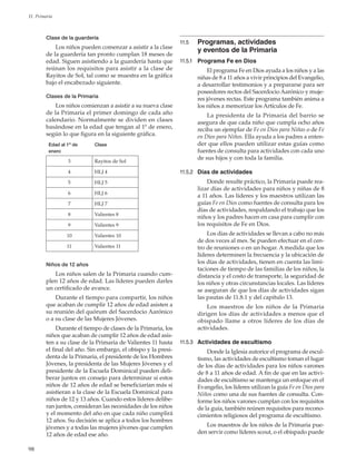 98
11. Primaria
Clase de la guardería
Los niños pueden comenzar a asistir a la clase
de la guardería tan pronto cumplan 18 meses de
edad. Siguen asistiendo a la guardería hasta que
reúnan los requisitos para asistir a la clase de
Rayitos de Sol, tal como se muestra en la gráfica
bajo el encabezado siguiente.
Clases de la Primaria
Los niños comienzan a asistir a su nueva clase
de la Primaria el primer domingo de cada año
calendario. Normalmente se dividen en clases
basándose en la edad que tengan al 1º de enero,
según lo que figura en la siguiente gráfica.
Edad al 1º de
enero
Clase
3 Rayitos de Sol
4 HLJ 4
5 HLJ 5
6 HLJ 6
7 HLJ 7
8 Valientes 8
9 Valientes 9
10 Valientes 10
11 Valientes 11
Niños de 12 años
Los niños salen de la Primaria cuando cum-
plen 12 años de edad. Las líderes pueden darles
un certificado de avance.
Durante el tiempo para compartir, los niños
que acaban de cumplir 12 años de edad asisten a
su reunión del quórum del Sacerdocio Aarónico
o a su clase de las Mujeres Jóvenes.
Durante el tiempo de clases de la Primaria, los
niños que acaban de cumplir 12 años de edad asis-
ten a su clase de la Primaria de Valientes 11 hasta
el final del año. Sin embargo, el obispo y la presi-
denta de la Primaria, el presidente de los Hombres
Jóvenes, la presidenta de las Mujeres Jóvenes y el
presidente de la Escuela Dominical pueden deli-
berar juntos en consejo para determinar si estos
niños de 12 años de edad se beneficiarían más si
asistieran a la clase de la Escuela Dominical para
niños de 12 y 13 años. Cuando estos líderes delibe-
ran juntos, consideran las necesidades de los niños
y el momento del año en que cada niño cumplirá
12 años. Su decisión se aplica a todos los hombres
jóvenes y a todas las mujeres jóvenes que cumplen
12 años de edad ese año.
11.5	 Programas, actividades
y eventos de la Primaria
11.5.1	 Programa Fe en Dios
El programa Fe en Dios ayuda a los niños y a las
niñas de 8 a 11 años a vivir principios del Evangelio,
a desarrollar testimonios y a prepararse para ser
poseedores rectos del Sacerdocio Aarónico y muje-
res jóvenes rectas. Este programa también anima a
los niños a memorizar los Artículos de Fe.
La presidenta de la Primaria del barrio se
asegura de que cada niño que cumpla ocho años
reciba un ejemplar de Fe en Dios para Niñas o de Fe
en Dios para Niños. Ella ayuda a los padres a enten-
der que ellos pueden utilizar estas guías como
fuentes de consulta para actividades con cada uno
de sus hijos y con toda la familia.
11.5.2	 Días de actividades
Donde resulte práctico, la Primaria puede rea-
lizar días de actividades para niños y niñas de 8
a 11 años. Las líderes y los maestros utilizan las
guías Fe en Dios como fuentes de consulta para los
días de actividades, respaldando el trabajo que los
niños y los padres hacen en casa para cumplir con
los requisitos de Fe en Dios.
Los días de actividades se llevan a cabo no más
de dos veces al mes. Se pueden efectuar en el cen-
tro de reuniones o en un hogar. A medida que los
líderes determinen la frecuencia y la ubicación de
los días de actividades, tienen en cuenta las limi-
taciones de tiempo de las familias de los niños, la
distancia y el costo de transporte, la seguridad de
los niños y otras circunstancias locales. Las líderes
se aseguran de que los días de actividades sigan
las pautas de 11.8.1 y del capítulo 13.
Los maestros de los niños de la Primaria
dirigen los días de actividades a menos que el
obispado llame a otros líderes de los días de
actividades.
11.5.3	 Actividades de escultismo
Donde la Iglesia autorice el programa de escul-
tismo, las actividades de escultismo toman el lugar
de los días de actividades para los niños varones
de 8 a 11 años de edad. A fin de que en las activi-
dades de escultismo se mantenga un enfoque en el
Evangelio, los líderes utilizan la guía Fe en Dios para
Niños como una de sus fuentes de consulta. Con-
forme los niños varones cumplan con los requisitos
de la guía, también reúnen requisitos para recono-
cimientos religiosos del programa de escultismo.
Los maestros de los niños de la Primaria pue-
den servir como líderes scout, o el obispado puede
 
