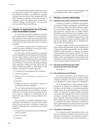 100
11. Primaria
La instrucción debe incluir el demostrar mane-
ras eficaces de enseñar el Evangelio a los niños
por medio de la música. Las fuentes de consulta
incluyen Canciones para los Niños, páginas 149–150.
Véase también el capítulo 14 de este manual, el
bosquejo actual del tiempo para compartir y
“Music Callings and Resources” en la sección
Serving in the Church de LDS.org.
11.7	 Adaptar la organización de la Primaria
a las necesidades locales
En un barrio con muchos niños en un grupo
de la misma edad, las líderes de la Primaria pue-
den organizar varias clases para esos niños. Esta
adaptación puede resultar especialmente útil en
los barrios que tienen muchos niños en edad de
guardería.
En un barrio con pocos niños, las líderes de la
Primaria pueden combinar en una clase a dos o
más grupos según las edades.
En una rama o un barrio pequeños, es posible
que las integrantes de la presidencia de la Primaria
sean las únicas líderes y maestras de la Primaria.
En una unidad sumamente pequeña, la presidenta
de la Primaria tal vez sea la única líder y maestra
de la Primaria. En este caso, ella dirige el tiempo
para compartir y enseña una clase para todos los
niños. Cuando sea posible, se debe llamar a más
líderes y maestros en el orden siguiente:
	 1.	Consejeras de la presidencia de la Primaria
	 2.	Líderes de música
	 3.	Maestros de la Primaria y líderes de la
guardería
	 4.	Secretaria
	 5.	Líderes de días de actividades y líderes de
escultismo (donde se aplique)
En una rama sumamente pequeña que no
tenga una presidenta de la Primaria, la presi-
denta de la Sociedad de Socorro puede ayudar
a los padres a organizar la instrucción de sus
hijos hasta que se llame a una presidenta de la
Primaria.
En una estaca o un distrito pequeños, la pre-
sidenta de la Primaria tal vez sea la única líder
de la Primaria de estaca o distrito. Cuando sea
posible, se deben llamar a otros líderes en el orden
siguiente:
	 1.	Consejeras de la presidencia de la Primaria de
estaca o distrito
	 2.	Líder de música
	 3.	Secretaria
Para información general sobre adaptarse a las
necesidades locales, véase el capítulo 17.
11.8	 Pautas y normas adicionales
11.8.1	 Hombres que prestan servicio en la Primaria
Cuando se considere a miembros que podrían
servir en la Primaria, el obispado y la presidencia
de la Primaria deben recordar la influencia posi-
tiva de hombres dignos del barrio. Los niños,
especialmente aquellos que no tengan dignos
poseedores del sacerdocio en sus hogares, nece-
sitan ver ejemplos de poseedores del sacerdocio
rectos y atentos. Los hombres pueden servir como
maestros, líderes de música, pianistas, líderes de
días de actividades y líderes Scout. También pue-
den ayudar en la guardería.
Cuando se asigna a hombres a que enseñen a los
niños, deben estar presentes en todo momento por
lo menos dos adultos responsables. Los dos adultos
podrían ser dos hombres, un esposo y la esposa,
o dos miembros de la misma familia. En ramas
pequeñas, si no es práctico tener dos maestros en un
salón de clase, una integrante de la presidencia de
la Primaria visita y supervisa con frecuencia cada
clase en la que enseñe un hombre solo.
11.8.2	 Servicios bautismales para niños
inscritos de ocho años de edad
Véase 20.3.4.
11.8.3	 Dar testimonio en la Primaria
Los padres, las líderes de la Primaria y los
maestros dan testimonio sencillo y directo cuando
enseñan, ayudando a los niños a aprender lo que
es un testimonio y cómo expresar un testimonio.
No se aconseja llevar a cabo reuniones de tes-
timonio en la Primaria. No obstante, los padres,
las líderes de la Primaria y los maestros pueden
proporcionar otras oportunidades para dar testi-
monio. Por ejemplo, los niños pueden compartir
sus testimonios cuando den lecciones en la noche
de hogar y cuando den discursos en el tiempo
para compartir. Tales oportunidades ayudan a los
niños a prepararse para compartir sus testimonios
en reuniones de ayuno y testimonio cuando ten-
gan la edad suficiente para hacerlo sin la ayuda de
un padre, de un hermano o de otra persona.
11.8.4	 Fomentar la reverencia
La reverencia es una expresión de amor y res-
peto por el Padre Celestial y por Jesucristo. Las
líderes de la Primaria y los maestros ayudan a
los niños a entender lo que es la reverencia y a
 