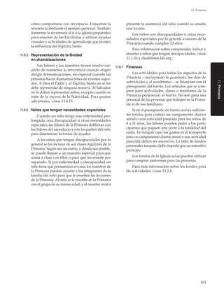 101
11. Primaria
cómo comportarse con reverencia. Fomentan la
reverencia mediante el ejemplo personal. También
fomentan la reverencia al ir a la iglesia preparados
para enseñar de las Escrituras y utilizar ayudas
visuales y actividades de aprendizaje que inviten
la influencia del Espíritu Santo.
11.8.5	 Representación de la Deidad
en dramatizaciones
Las líderes y los maestros tienen mucho cui-
dado de mantener la reverencia cuando eligen
dirigir dramatizaciones, en especial cuando las
personas hacen dramatizaciones de eventos sagra-
dos. A Dios el Padre y al Espíritu Santo no se les
debe representar de ninguna manera. Al Salvador
no lo deben representar niños, excepto cuando se
trate de la escena de la Natividad. Para pautas
adicionales, véase 13.6.15.
11.8.6	 Niños que tengan necesidades especiales
Cuando un niño tenga una enfermedad pro-
longada, una discapacidad u otras necesidades
especiales, las líderes de la Primaria deliberan con
los líderes del sacerdocio y con los padres del niño
para determinar la forma de ayudar.
A los niños que tengan discapacidades por lo
general se les incluye en sus clases regulares de la
Primaria. Según sea necesario, y donde sea posible,
se puede llamar a un maestro especial para que
asista a clase con ellos o para que les enseñe por
separado. Si por enfermedad o discapacidad un
niño tiene que permanecer en casa, los maestros de
la Primaria pueden ayudar a los integrantes de la
familia del niño para que le enseñen las lecciones
de la Primaria. Al niño se le inscribe en la Primaria
con el grupo de su misma edad, y el maestro marca
presente la asistencia del niño cuando se enseñe
una lección.
Los niños con discapacidades u otras nece-
sidades especiales por lo general avanzan de la
Primaria cuando cumplen 12 años.
Para información sobre comprender, incluir y
enseñar a niños que tengan discapacidades, véase
21.1.26 y disabilities.lds.org.
11.8.7	 Finanzas
Las actividades para todos los aspectos de la
Primaria —incluyendo la guardería, los días de
actividades y el escultismo— se financian con el
presupuesto del barrio. Los artículos que se com-
pren para actividades, clases o reuniones de la
Primaria pertenecen al barrio. No son para uso
personal de las personas que trabajen en la Prima-
ria ni de sus familiares.
Si en el presupuesto de barrio no hay suficien-
tes fondos para costear un campamento diurno
anual o una actividad parecida para los niños de
8 a 11 años, las líderes pueden pedir a los parti-
cipantes que paguen una parte o la totalidad del
costo. En ningún caso los gastos ni el transporte
para un campamento diurno anual o una actividad
parecida deben ser excesivos. La falta de fondos
personales tampoco debe impedir que un miembro
participe.
Los fondos de la Iglesia no se pueden utilizar
para comprar uniformes para las personas.
Para más información sobre los fondos para
las actividades, véase 13.2.8.
11.Primaria
 