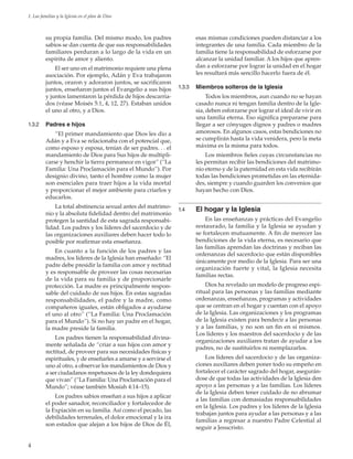 4
1. Las familias y la Iglesia en el plan de Dios
su propia familia. Del mismo modo, los padres
sabios se dan cuenta de que sus responsabilidades
familiares perduran a lo largo de la vida en un
espíritu de amor y aliento.
El ser uno en el matrimonio requiere una plena
asociación. Por ejemplo, Adán y Eva trabajaron
juntos, oraron y adoraron juntos, se sacrificaron
juntos, enseñaron juntos el Evangelio a sus hijos
y juntos lamentaron la pérdida de hijos descarria-
dos (véase Moisés 5:1, 4, 12, 27). Estaban unidos
el uno al otro, y a Dios.
1.3.2	 Padres e hijos
“El primer mandamiento que Dios les dio a
Adán y a Eva se relacionaba con el potencial que,
como esposo y esposa, tenían de ser padres. . . el
mandamiento de Dios para Sus hijos de multipli-
carse y henchir la tierra permanece en vigor” (“La
Familia: Una Proclamación para el Mundo”). Por
designio divino, tanto el hombre como la mujer
son esenciales para traer hijos a la vida mortal
y proporcionar el mejor ambiente para criarlos y
educarlos.
La total abstinencia sexual antes del matrimo-
nio y la absoluta fidelidad dentro del matrimonio
protegen la santidad de esta sagrada responsabi-
lidad. Los padres y los líderes del sacerdocio y de
las organizaciones auxiliares deben hacer todo lo
posible por reafirmar esta enseñanza.
En cuanto a la función de los padres y las
madres, los líderes de la Iglesia han enseñado: “El
padre debe presidir la familia con amor y rectitud
y es responsable de proveer las cosas necesarias
de la vida para su familia y de proporcionarle
protección. La madre es principalmente respon-
sable del cuidado de sus hijos. En estas sagradas
responsabilidades, el padre y la madre, como
compañeros iguales, están obligados a ayudarse
el uno al otro” (“La Familia: Una Proclamación
para el Mundo”). Si no hay un padre en el hogar,
la madre preside la familia.
Los padres tienen la responsabilidad divina-
mente señalada de “criar a sus hijos con amor y
rectitud, de proveer para sus necesidades físicas y
espirituales, y de enseñarles a amarse y a servirse el
uno al otro, a observar los mandamientos de Dios y
a ser ciudadanos respetuosos de la ley dondequiera
que vivan” (“La Familia: Una Proclamación para el
Mundo”; véase también Mosíah 4:14–15).
Los padres sabios enseñan a sus hijos a aplicar
el poder sanador, reconciliador y fortalecedor de
la Expiación en su familia. Así como el pecado, las
debilidades terrenales, el dolor emocional y la ira
son estados que alejan a los hijos de Dios de Él,
esas mismas condiciones pueden distanciar a los
integrantes de una familia. Cada miembro de la
familia tiene la responsabilidad de esforzarse por
alcanzar la unidad familiar. A los hijos que apren-
dan a esforzarse por lograr la unidad en el hogar
les resultará más sencillo hacerlo fuera de él.
1.3.3	 Miembros solteros de la Iglesia
Todos los miembros, aun cuando no se hayan
casado nunca ni tengan familia dentro de la Igle-
sia, deben esforzarse por lograr el ideal de vivir en
una familia eterna. Eso significa prepararse para
llegar a ser cónyuges dignos y padres o madres
amorosos. En algunos casos, estas bendiciones no
se cumplirán hasta la vida venidera, pero la meta
máxima es la misma para todos.
Los miembros fieles cuyas circunstancias no
les permitan recibir las bendiciones del matrimo-
nio eterno y de la paternidad en esta vida recibirán
todas las bendiciones prometidas en las eternida-
des, siempre y cuando guarden los convenios que
hayan hecho con Dios.
1.4	 El hogar y la Iglesia
En las enseñanzas y prácticas del Evangelio
restaurado, la familia y la Iglesia se ayudan y
se fortalecen mutuamente. A fin de merecer las
bendiciones de la vida eterna, es necesario que
las familias aprendan las doctrinas y reciban las
ordenanzas del sacerdocio que están disponibles
únicamente por medio de la Iglesia. Para ser una
organización fuerte y vital, la Iglesia necesita
familias rectas.
Dios ha revelado un modelo de progreso espi-
ritual para las personas y las familias mediante
ordenanzas, enseñanzas, programas y actividades
que se centran en el hogar y cuentan con el apoyo
de la Iglesia. Las organizaciones y los programas
de la Iglesia existen para bendecir a las personas
y a las familias, y no son un fin en sí mismos.
Los líderes y los maestros del sacerdocio y de las
organizaciones auxiliares tratan de ayudar a los
padres, no de sustituirlos ni reemplazarlos.
Los líderes del sacerdocio y de las organiza-
ciones auxiliares deben poner todo su empeño en
fortalecer el carácter sagrado del hogar, asegurán-
dose de que todas las actividades de la Iglesia den
apoyo a las personas y a las familias. Los líderes
de la Iglesia deben tener cuidado de no abrumar
a las familias con demasiadas responsabilidades
en la Iglesia. Los padres y los líderes de la Iglesia
trabajan juntos para ayudar a las personas y a las
familias a regresar a nuestro Padre Celestial al
seguir a Jesucristo.
 
