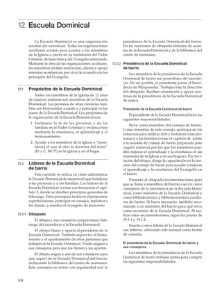 104
12. Escuela Dominical
La Escuela Dominical es una organización
auxiliar del sacerdocio. Todas las organizaciones
auxiliares existen para ayudar a los miembros
de la Iglesia a crecer en su testimonio del Padre
Celestial, de Jesucristo y del Evangelio restaurado.
Mediante la obra de las organizaciones auxiliares,
los miembros reciben instrucción, aliento y apoyo
mientras se esfuerzan por vivir de acuerdo con los
principios del Evangelio.
12.1	 Propósitos de la Escuela Dominical
Todos los miembros de la Iglesia de 12 años
de edad en adelante son miembros de la Escuela
Dominical. Las personas de otras creencias tam-
bién son bienvenidas a asistir y a participar en las
clases de la Escuela Dominical. Los propósitos de
la organización de la Escuela Dominical son:
	 1.	Fortalecer la fe de las personas y de las
familias en el Padre Celestial y en Jesucristo
mediante la enseñanza, el aprendizaje y el
hermanamiento.
	 2.	Ayudar a los miembros de la Iglesia a “[ense-
ñarse] el uno al otro la doctrina del reino”
(D. y C. 88:77) en la iglesia y en el hogar.
12.2	 Líderes de la Escuela Dominical
de barrio
Este capítulo se enfoca en cómo administrar
la Escuela Dominical de manera tal que fortalezca
a las personas y a las familias. Los líderes de la
Escuela Dominical revisan con frecuencia el capí-
tulo 3, donde se detallan principios generales de
liderazgo. Estos principios incluyen el prepararse
espiritualmente, participar en consejos, ministrar a
los demás, y enseñar el evangelio de Jesucristo.
12.2.1	 Obispado
El obispo y sus consejeros proporcionan lide-
razgo del sacerdocio a la Escuela Dominical.
El obispo llama y aparta al presidente de la
Escuela Dominical. También supervisa el llama-
miento y el apartamiento de otras personas que
trabajen en la Escuela Dominical. Puede asignar a
sus consejeros para que los llamen y los aparten.
El obispo asigna a uno de sus consejeros para
que supervise la Escuela Dominical del barrio,
incluyendo la biblioteca del centro de reuniones.
Este consejero se reúne con regularidad con la
presidencia de la Escuela Dominical del barrio.
En las reuniones de obispado informa de asun-
tos de la Escuela Dominical y de la biblioteca del
centro de reuniones.
12.2.2	 Presidencia de la Escuela Dominical
de barrio
Los miembros de la presidencia de la Escuela
Dominical de barrio son poseedores del sacerdo-
cio. De ser posible, el presidente posee el Sacer-
docio de Melquisedec. Trabajan bajo la dirección
del obispado. Reciben orientación y apoyo con-
tinuo de la presidencia de la Escuela Dominical
de estaca.
Presidente de la Escuela Dominical de barrio
El presidente de la Escuela Dominical tiene las
siguientes responsabilidades:
Sirve como miembro del consejo de barrio.
Como miembro de este consejo, participa en los
esfuerzos para edificar la fe y fortalecer a las per-
sonas y a las familias (véase el capítulo 4). Asiste
a la reunión de consejo de barrio preparado para
sugerir maneras por las que los miembros pue-
den mejorar el aprendizaje y la enseñanza en las
reuniones de la Iglesia y en sus hogares. Por invi-
tación del obispo, dirige la capacitación en la reu-
nión del consejo de barrio para ayudar a mejorar
el aprendizaje y la enseñanza del Evangelio en
el barrio.
Presenta al obispado recomendaciones para
que se llame a miembros del barrio a servir como
consejeros de la presidencia de la Escuela Domi-
nical, como maestros de la Escuela Dominical y
como bibliotecario(a) y bibliotecarios(as) auxilia-
res de barrio. Si fuera necesario, también reco-
mienda a un miembro del barrio para que sirva
como secretario de la Escuela Dominical. Al rea-
lizar estas recomendaciones, sigue las pautas de
19.1.1 y 19.1.2.
Enseña a otros líderes de la Escuela Dominical
sus deberes, utilizando este manual como fuente
de consulta.
El presidente de la Escuela Dominical de barrio y
sus consejeros
Los miembros de la presidencia de la Escuela
Dominical de barrio trabajan juntos para cumplir
las siguientes responsabilidades:
 