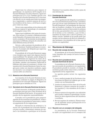 105
12. Escuela Dominical
12.EscuelaDominical
Supervisan los esfuerzos para mejorar el
aprendizaje y la enseñanza del Evangelio en la
Escuela Dominical. En estos esfuerzos, siguen los
principios de 5.5.3 y 5.5.4. También apoyan a los
maestros de la Escuela Dominical al (1) conversar
con ellos de vez en cuando para tratar sus pregun-
tas e inquietudes y analizar maneras de servir a
los miembros de las clases, y al (2) hacer arreglos
para visitar sus clases.
Sirven como especialistas en los esfuerzos del
barrio por mejorar el aprendizaje y la enseñanza
del Evangelio (véase 12.5).
Supervisan la biblioteca del centro de reunio-
nes. Esto incluye (1) orientar a bibliotecarios(as)
recién llamados, (2) proporcionar apoyo y capaci-
tación constantes y (3) recomendar un presupuesto
anual para la biblioteca después de consultar con
el(la) bibliotecario(a) de barrio.
Llevan a cabo reuniones de presidencia de la
Escuela Dominical. También participan en reunio-
nes con el consejero del obispado que supervisa
la Escuela Dominical.
El presidente de la Escuela Dominical asigna
a sus consejeros que supervisen algunas áreas de
responsabilidad. Por ejemplo, puede delegar las
responsabilidades de organizar las clases de la
Escuela Dominical de los diferentes grupos según
las edades, orientar a los maestros, supervisar la
biblioteca del centro de reuniones y ayudar a los
maestros de la Escuela Dominical a hacer los arre-
glos para contar con maestros sustitutos, según
sea necesario. Los consejeros le informan con fre-
cuencia sobre sus esfuerzos.
12.2.3	 Maestros de la Escuela Dominical
Los maestros de la Escuela Dominical ense-
ñan clases conforme lo asigne el obispado y la
presidencia de la Escuela Dominical. Siguen los
principios que se detallan en 5.5.4.
12.2.4	 Secretario de la Escuela Dominical de barrio
Si fuera necesario, el obispado puede llamar a
un hermano para que sirva como secretario de la
Escuela Dominical del barrio. Al secretario se le
pueden dar las siguientes responsabilidades:
Consulta con la presidencia para preparar
agendas de las reuniones de presidencia. Asiste a
las reuniones de presidencia, toma notas y realiza
un seguimiento de las asignaciones.
Recopila la información de asistencia y la
revisa con el presidente de la Escuela Domini-
cal para ayudar a determinar maneras de ani-
mar a los miembros a participar en la Escuela
Dominical. Los maestros deben recibir copias de
esta información.
12.2.5	 Presidentes de clase de la
Escuela Dominical
Con la aprobación del obispado, la presidencia
de la Escuela Dominical puede invitar a miembros
para que sirvan como presidentes de clase de la
Escuela Dominical. Los presidentes de clase pue-
den ser hombres o mujeres. Se les puede pedir
que extiendan una breve bienvenida al comienzo
de la clase, que presenten a los nuevos miembros
de la misma y a los visitantes, y que inviten a
miembros de dicha clase a decir la primera y la
última oración. También se les puede pedir que
ayuden con los esfuerzos de llevar la asistencia y
que hermanen a los miembros de la clase que no
asistan con regularidad.
12.3	 Reuniones de liderazgo
12.3.1	 Reunión del consejo de barrio
El presidente de la Escuela Dominical sirve
como miembro del consejo de barrio (véase el
capítulo 4).
12.3.2	 Reunión de la presidencia de la
Escuela Dominical de barrio
La presidencia de la Escuela Dominical efec-
túa una reunión de presidencia con regularidad.
El presidente preside la reunión y la dirige. El
secretario puede asistir, tomar notas y realizar un
seguimiento de las asignaciones.
La agenda podría incluir los siguientes
puntos:
	 1.	Leer y analizar pasajes de las Escrituras e ins-
trucciones de líderes de la Iglesia que se rela-
cionen con sus llamamientos.
	 2.	Analizar la eficacia de las clases de la Escuela
Dominical y planear maneras de ayudar a
los maestros y a los miembros de la clase a
mejorar.
	 3.	Planear maneras de responder a las solicitudes
para ayudar a mejorar el aprendizaje y la ense-
ñanza en otras organizaciones del sacerdocio
o auxiliares.
	 4.	Revisar registros de asistencia. Planear mane-
ras de fomentar mayor participación en la
Escuela Dominical.
12.3.3	 Reunión con un consejero del obispado
La presidencia de la Escuela Dominical
se reúne con regularidad con el consejero del
 