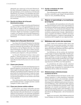 106
12. Escuela Dominical
obispado que supervisa la Escuela Dominical.
En estas reuniones deliberan en consejo acerca
del aprendizaje y de la enseñanza en la Escuela
Dominical y en el barrio. Los miembros de la pre-
sidencia de la Escuela Dominical dan informes,
hacen recomendaciones y revisan los planes de
las reuniones.
12.3.4	 Reunión de líderes de la Escuela
Dominical de estaca
La reunión de líderes de la Escuela Dominical
de estaca se lleva a cabo generalmente una vez al
año, como se explica en 18.3.11. Asisten las presi-
dencias y los secretarios de la Escuela Dominical
de barrio. Según sea necesario, se puede invitar
a asistir a los maestros de la Escuela Dominical y
al miembro del obispado asignado a la Escuela
Dominical.
12.4	 Clases de la Escuela Dominical
Las clases de la Escuela Dominical se efectúan
entre la reunión sacramental y el tiempo apartado
para las reuniones del sacerdocio, de la Sociedad
de Socorro y de las Mujeres Jóvenes. Las clases
duran 40 minutos. En cada clase se ofrece una pri-
mera y una última oración. No es necesario tener
un himno para empezar y otro para terminar.
La Escuela Dominical incluye clases para
adultos y clases para jóvenes. Los cursos apro-
bados, incluyendo algunos cursos optativos, se
especifican en las Instrucciones de cursos de estudio
vigentes.
12.4.1	 Clases para jóvenes
La presidencia de la Escuela Dominical por lo
general organiza a los jóvenes de 12 a 18 años en
clases según la edad que tengan al 1º de enero. Por
ejemplo, la presidencia puede organizar una clase
para todos los hombres jóvenes y todas las muje-
res jóvenes que tengan 14 ó 15 años al 1º de enero.
Los jóvenes permanecen en esa misma clase hasta
el año siguiente.
Para información sobre la Escuela Dominical
para hombres jóvenes y mujeres jóvenes cuando
cumplan 12 años, véase 11.4.3.
12.4.2	 Clase para jóvenes adultos solteros
Cada barrio que tenga suficientes jóvenes
adultos solteros puede tener una clase aparte para
ellos durante la Escuela Dominical. Los maestros
utilizan las Escrituras y los manuales aprobados
de la Escuela Dominical, dando especial énfasis a
las necesidades de los jóvenes adultos solteros.
12.4.3	 Ayudar a miembros de clase
con discapacidades
Para información sobre comprender, incluir y
enseñar a miembros que tengan discapacidades,
véase 21.1.26 y disabilities.lds.org.
12.5	 Mejorar el aprendizaje y la enseñanza
en el barrio
Los miembros de la presidencia de la Escuela
Dominical de barrio sirven como especialistas en
los esfuerzos del barrio por mejorar el aprendizaje
y la enseñanza. Por invitación del obispado o de
los líderes del sacerdocio y de las organizaciones
auxiliares, proporcionan consejo, capacitación y
apoyo. Ayudan a los líderes a orientar a los maes-
tros recién llamados y a mejorar el aprendizaje y la
enseñanza del Evangelio en sus organizaciones.
12.6	 Biblioteca del centro de reuniones
Cada centro de reuniones debe tener una
biblioteca con recursos para ayudar a los miem-
bros a aprender y enseñar el Evangelio. La presi-
dencia de la Escuela Dominical de barrio supervisa
la biblioteca del centro de reuniones.
Las bibliotecas de los centros de reuniones
varían según el espacio disponible. Pueden pro-
porcionar algunos o todos los artículos siguientes:
libros canónicos, revistas de la Iglesia, láminas y
materiales audiovisuales producidos por la Igle-
sia, tiza, borradores, lápices, papel, televisores,
reproductores de DVD y una fotocopiadora.
La presidencia de estaca puede autorizar
a barrios, clases de instituto y centros de histo-
ria familiar que compartan los materiales de las
bibliotecas de los centros de reuniones.
12.6.1	 Bibliotecario(a) y bibliotecarios(as)
auxiliares de barrio
El(la) bibliotecario(a) de barrio ayuda a los
líderes, maestros y a otros miembros a aprender
la forma de tener acceso a los materiales, suminis-
tros y el equipo disponibles, y a utilizarlos. Él o
ella prepara un calendario para proveer de perso-
nal a la biblioteca. Este calendario debe asegurar
que todos los bibliotecarios puedan asistir cada
domingo a la reunión sacramental y que cada
bibliotecario pueda asistir cada domingo a una
clase de la Escuela Dominical o a una reunión del
Sacerdocio de Melquisedec o de la Sociedad de
Socorro.
Según sea necesario, el(la) bibliotecario(a) de
barrio trabaja con otros barrios y organizaciones
 