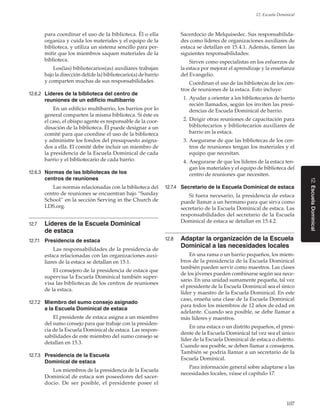 107
12. Escuela Dominical
12.EscuelaDominical
para coordinar el uso de la biblioteca. Él o ella
organiza y cuida los materiales y el equipo de la
biblioteca, y utiliza un sistema sencillo para per-
mitir que los miembros saquen materiales de la
biblioteca.
Los(las) bibliotecarios(as) auxiliares trabajan
bajo la dirección del(de la) bibliotecario(a) de barrio
y comparten muchas de sus responsabilidades.
12.6.2	 Líderes de la biblioteca del centro de
reuniones de un edificio multibarrio
En un edificio multibarrio, los barrios por lo
general comparten la misma biblioteca. Si éste es
el caso, el obispo agente es responsable de la coor-
dinación de la biblioteca. Él puede designar a un
comité para que coordine el uso de la biblioteca
y administre los fondos del presupuesto asigna-
dos a ella. El comité debe incluir un miembro de
la presidencia de la Escuela Dominical de cada
barrio y el bibliotecario de cada barrio.
12.6.3	 Normas de las bibliotecas de los
centros de reuniones
Las normas relacionadas con la biblioteca del
centro de reuniones se encuentran bajo “Sunday
School” en la sección Serving in the Church de
LDS.org.
12.7	 Líderes de la Escuela Dominical
de estaca
12.7.1	 Presidencia de estaca
Las responsabilidades de la presidencia de
estaca relacionadas con las organizaciones auxi-
liares de la estaca se detallan en 15.1.
El consejero de la presidencia de estaca que
supervisa la Escuela Dominical también super-
visa las bibliotecas de los centros de reuniones
de la estaca.
12.7.2	 Miembro del sumo consejo asignado
a la Escuela Dominical de estaca
El presidente de estaca asigna a un miembro
del sumo consejo para que trabaje con la presiden-
cia de la Escuela Dominical de estaca. Las respon-
sabilidades de este miembro del sumo consejo se
detallan en 15.3.
12.7.3	 Presidencia de la Escuela
Dominical de estaca
Los miembros de la presidencia de la Escuela
Dominical de estaca son poseedores del sacer-
docio. De ser posible, el presidente posee el
Sacerdocio de Melquisedec. Sus responsabilida-
des como líderes de organizaciones auxiliares de
estaca se detallan en 15.4.1. Además, tienen las
siguientes responsabilidades:
Sirven como especialistas en los esfuerzos de
la estaca por mejorar el aprendizaje y la enseñanza
del Evangelio.
Coordinan el uso de las bibliotecas de los cen-
tros de reuniones de la estaca. Esto incluye:
	 1.	Ayudar a orientar a los bibliotecarios de barrio
recién llamados, según los inviten las presi-
dencias de Escuela Dominical de barrio.
	 2.	Dirigir otras reuniones de capacitación para
bibliotecarios y bibliotecarios auxiliares de
barrio en la estaca.
	 3.	Asegurarse de que las bibliotecas de los cen-
tros de reuniones tengan los materiales y el
equipo que necesitan.
	 4.	Asegurarse de que los líderes de la estaca ten-
gan los materiales y el equipo de biblioteca del
centro de reuniones que necesiten.
12.7.4	 Secretario de la Escuela Dominical de estaca
Si fuera necesario, la presidencia de estaca
puede llamar a un hermano para que sirva como
secretario de la Escuela Dominical de estaca. Las
responsabilidades del secretario de la Escuela
Dominical de estaca se detallan en 15.4.2.
12.8	 Adaptar la organización de la Escuela
Dominical a las necesidades locales
En una rama o un barrio pequeños, los miem-
bros de la presidencia de la Escuela Dominical
también pueden servir como maestros. Las clases
de los jóvenes pueden combinarse según sea nece-
sario. En una unidad sumamente pequeña, tal vez
el presidente de la Escuela Dominical sea el único
líder y maestro de la Escuela Dominical. En este
caso, enseña una clase de la Escuela Dominical
para todos los miembros de 12 años de edad en
adelante. Cuando sea posible, se debe llamar a
más líderes y maestros.
En una estaca o un distrito pequeños, el presi-
dente de la Escuela Dominical tal vez sea el único
líder de la Escuela Dominical de estaca o distrito.
Cuando sea posible, se deben llamar a consejeros.
También se podría llamar a un secretario de la
Escuela Dominical.
Para información general sobre adaptarse a las
necesidades locales, véase el capítulo 17.
 
