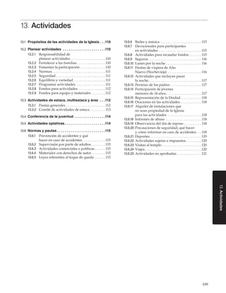 109
13.Actividades
13. Actividades
13.1	 Propósitos de las actividades de la Iglesia. .  . 110
13.2	 Planear actividades . .  .  .  .  .  .  .  .  .  .  .  .  .  .  .  .  .  .  .  .  . 110
13.2.1	 Responsabilidad de
planear actividades. . . . . . . . . . . . . . . . . . . .  110
13.2.2	 Fortalecer a las familias. . . . . . . . . . . . . . . .  110
13.2.3	 Fomentar la participación. . . . . . . . . . . . . .  110
13.2.4	 Normas. . . . . . . . . . . . . . . . . . . . . . . . . . . . . .  111
13.2.5	 Seguridad. . . . . . . . . . . . . . . . . . . . . . . . . . . .  111
13.2.6	 Equilibrio y variedad. . . . . . . . . . . . . . . . . .  111
13.2.7	 Programar actividades. . . . . . . . . . . . . . . . .  111
13.2.8	 Fondos para actividades . . . . . . . . . . . . . . .  112
13.2.9	 Fondos para equipo y materiales. . . . . . . .  112
13.3	 Actividades de estaca, multiestaca y área . .  . 112
13.3.1	 Pautas generales. . . . . . . . . . . . . . . . . . . . . .  112
13.3.2	 Comité de actividades de estaca. . . . . . . . .  113
13.4	 Conferencia de la juventud. .  .  .  .  .  .  .  .  .  .  .  .  .  .  . 114
13.5	 Actividades optativas. .  .  .  .  .  .  .  .  .  .  .  .  .  .  .  .  .  .  .  . 114
13.6	 Normas y pautas. .  .  .  .  .  .  .  .  .  .  .  .  .  .  .  .  .  .  .  .  .  .  .  . 115
13.6.1	 Prevención de accidentes y qué
hacer en caso de accidentes. . . . . . . . . . . . .  115
13.6.2	 Supervisión por parte de adultos. . . . . . . .  115
13.6.3	 Actividades comerciales o políticas. . . . . .  115
13.6.4	 Materiales con derechos de autor. . . . . . . .  115
13.6.5	 Leyes referentes al toque de queda. . . . . .  115
13.6.6	 Bailes y música . . . . . . . . . . . . . . . . . . . . . . .  115
13.6.7	 Devocionales para participantes
en actividades. . . . . . . . . . . . . . . . . . . . . . . .  115
13.6.8	 Actividades para recaudar fondos. . . . . . .  115
13.6.9	 Seguros. . . . . . . . . . . . . . . . . . . . . . . . . . . . . .  116
13.6.10	 Lunes por la noche. . . . . . . . . . . . . . . . . . . .  116
13.6.11	 Fiestas de víspera de Año
Nuevo (Nochevieja) . . . . . . . . . . . . . . . . . . .  116
13.6.12	 Actividades que incluyan pasar
la noche. . . . . . . . . . . . . . . . . . . . . . . . . . . . . .  117
13.6.13	 Permiso de los padres . . . . . . . . . . . . . . . . .  117
13.6.14	 Participación de jóvenes
menores de 14 años. . . . . . . . . . . . . . . . . . . .  117
13.6.15	 Representación de la Deidad. . . . . . . . . . . .  118
13.6.16	 Oraciones en las actividades. . . . . . . . . . . .  118
13.6.17	 Alquiler de instalaciones que
no sean propiedad de la Iglesia
para las actividades . . . . . . . . . . . . . . . . . . .  118
13.6.18	 Informes de abuso . . . . . . . . . . . . . . . . . . . .  118
13.6.19	 Observancia del día de reposo. . . . . . . . . .  118
13.6.20	Precauciones de seguridad, qué hacer
y cómo informar en caso de accidentes. . .  118
13.6.21	 Deportes. . . . . . . . . . . . . . . . . . . . . . . . . . . . .  119
13.6.22	Actividades sujetas a impuestos. . . . . . . . .  120
13.6.23	Visitas al templo. . . . . . . . . . . . . . . . . . . . . .  120
13.6.24	 Viajes. . . . . . . . . . . . . . . . . . . . . . . . . . . . . . . .  120
13.6.25	Actividades no aprobadas. . . . . . . . . . . . . .  121
 