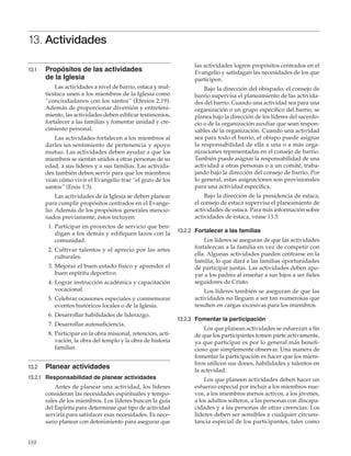 110
13. Actividades
13.1	 Propósitos de las actividades
de la Iglesia
Las actividades a nivel de barrio, estaca y mul-
tiestaca unen a los miembros de la Iglesia como
“conciudadanos con los santos” (Efesios 2:19).
Además de proporcionar diversión y entreteni-
miento, las actividades deben edificar testimonios,
fortalecer a las familias y fomentar unidad y cre-
cimiento personal.
Las actividades fortalecen a los miembros al
darles un sentimiento de pertenencia y apoyo
mutuo. Las actividades deben ayudar a que los
miembros se sientan unidos a otras personas de su
edad, a sus líderes y a sus familias. Las activida-
des también deben servir para que los miembros
vean cómo vivir el Evangelio trae “el gozo de los
santos” (Enós 1:3).
Las actividades de la Iglesia se deben planear
para cumplir propósitos centrados en el Evange-
lio. Además de los propósitos generales mencio-
nados previamente, éstos incluyen:
	 1.	Participar en proyectos de servicio que ben-
digan a los demás y edifiquen lazos con la
comunidad.
	 2.	Cultivar talentos y el aprecio por las artes
culturales.
	 3.	Mejorar el buen estado físico y aprender el
buen espíritu deportivo.
	 4.	Lograr instrucción académica y capacitación
vocacional.
	 5.	Celebrar ocasiones especiales y conmemorar
eventos históricos locales o de la Iglesia.
	 6.	Desarrollar habilidades de liderazgo.
	 7.	Desarrollar autosuficiencia.
	 8.	Participar en la obra misional, retención, acti-
vación, la obra del templo y la obra de historia
familiar.
13.2	 Planear actividades
13.2.1	 Responsabilidad de planear actividades
Antes de planear una actividad, los líderes
consideran las necesidades espirituales y tempo-
rales de los miembros. Los líderes buscan la guía
del Espíritu para determinar qué tipo de actividad
serviría para satisfacer esas necesidades. Es nece-
sario planear con detenimiento para asegurar que
las actividades logren propósitos centrados en el
Evangelio y satisfagan las necesidades de los que
participen.
Bajo la dirección del obispado, el consejo de
barrio supervisa el planeamiento de las activida-
des del barrio. Cuando una actividad sea para una
organización o un grupo específico del barrio, se
planea bajo la dirección de los líderes del sacerdo-
cio o de la organización auxiliar que sean respon-
sables de la organización. Cuando una actividad
sea para todo el barrio, el obispo puede asignar
la responsabilidad de ella a una o a más orga-
nizaciones representadas en el consejo de barrio.
También puede asignar la responsabilidad de una
actividad a otras personas o a un comité, traba-
jando bajo la dirección del consejo de barrio. Por
lo general, estas asignaciones son provisionales
para una actividad específica.
Bajo la dirección de la presidencia de estaca,
el consejo de estaca supervisa el planeamiento de
actividades de estaca. Para más información sobre
actividades de estaca, véase 13.3.
13.2.2	 Fortalecer a las familias
Los líderes se aseguran de que las actividades
fortalezcan a la familia en vez de competir con
ella. Algunas actividades pueden centrarse en la
familia, lo que dará a las familias oportunidades
de participar juntas. Las actividades deben apo-
yar a los padres al enseñar a sus hijos a ser fieles
seguidores de Cristo.
Los líderes también se aseguran de que las
actividades no lleguen a ser tan numerosas que
resulten en cargas excesivas para los miembros.
13.2.3	 Fomentar la participación
Los que planean actividades se esfuerzan a fin
de que los participantes tomen parte activamente,
ya que participar es por lo general más benefi-
cioso que simplemente observar. Una manera de
fomentar la participación es hacer que los miem-
bros utilicen sus dones, habilidades y talentos en
la actividad.
Los que planeen actividades deben hacer un
esfuerzo especial por incluir a los miembros nue-
vos, a los miembros menos activos, a los jóvenes,
a los adultos solteros, a las personas con discapa-
cidades y a las personas de otras creencias. Los
líderes deben ser sensibles a cualquier circuns-
tancia especial de los participantes, tales como
 