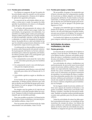 112
13. Actividades
13.2.8	 Fondos para actividades
Los líderes se aseguran de que los gastos de
las actividades estén de acuerdo con las normas
actuales de presupuesto y finanzas de la Iglesia.
Se aplican los siguientes principios.
La mayoría de las actividades deben ser sen-
cillas y costar poco o nada. Los gastos los debe
aprobar la presidencia de estaca o el obispado
antes de que se incurra en ellos.
Los fondos del presupuesto de estaca o de
barrio se deben utilizar para pagar todas las
actividades, los programas y los materiales. Los
miembros no deben pagar cuotas para participar.
Tampoco deben proporcionar de su propio bolsillo
el costo de materiales, artículos, cuotas de alquiler
o admisión, ni costos de transporte de larga dis-
tancia. Se pueden llevar a cabo actividades en las
que los miembros proporcionen alimentos si ello
no representa cargas excesivas para ellos.
A continuación se citan posibles excepciones a
la norma sobre financiación del párrafo anterior.
Si el presupuesto del barrio no tuviera suficien-
tes fondos para costear las siguientes actividades,
los líderes pueden pedir a los participantes que
paguen algunas de ellas o todas:
	 1.	Un campamento scout anual de varios días
o una actividad parecida para los hombres
jóvenes.
	 2.	Un campamento anual o una actividad pare-
cida para las mujeres jóvenes.
	 3.	Un campamento anual diurno o una actividad
parecida para niños de la Primaria de 8 a 11
años.
	 4.	Actividades optativas según se detallan en
13.5.
Si los fondos de los participantes no fueran
suficientes, el obispo puede autorizar que cada
año se efectúe una actividad de grupo para recau-
dar fondos, la cual se apegue a las pautas que
figuran en 13.6.8.
En ningún caso los gastos ni el viaje de ese
campamento o actividad anuales deben ser exce-
sivos. Tampoco la falta de fondos personales debe
impedir que un miembro participe.
Para una posible excepción a la financiación
de grandes eventos multiestaca o de área de jóve-
nes adultos solteros, véase 16.3.7.
Para las pautas sobre la financiación de viajes
relacionados con actividades, véase 13.6.24.
13.2.9	 Fondos para equipo y materiales
De ser posible, el equipo y los materiales que
el barrio necesite para los campamentos anuales
de los jóvenes se deben adquirir con fondos del
presupuesto del barrio. Si estos fondos no fueran
suficientes, el obispo puede autorizar que cada
año se efectúe una actividad de grupo para recau-
dar fondos, la cual se apegue a las pautas que
figuran en 13.6.8.
El equipo y los materiales que se compren con
fondos de la Iglesia, ya sean del presupuesto del
barrio o de una actividad para recaudar fondos,
son para uso exclusivo de la Iglesia. No son para el
uso personal de las personas ni de las familias.
Los fondos de la Iglesia no se pueden utilizar
para comprar uniformes para las personas.
13.3	 Actividades de estaca,
multiestaca y de área
13.3.1	 Pautas generales
La mayoría de las actividades de la Iglesia se
realizan a nivel de barrio. No obstante, se anima
a los líderes locales a efectuar actividades perió-
dicas de estaca y multiestaca cuando por medio
de estas actividades se logren mejor los propósitos
que se detallan en 13.1.
Las actividades de estaca y multiestaca son
particularmente de provecho para la juventud
y para los jóvenes adultos solteros. Estas activi-
dades son especialmente importantes en áreas
donde hay pocos miembros jóvenes o donde
raras veces se relacionan con grupos numerosos
de miembros. Las actividades de estaca y multies-
taca bien planeadas pueden dar a los miembros
jóvenes confianza por pertenecer a la Iglesia, un
círculo más amplio de amistades y oportunidades
de conocer a futuros compañeros para el matrimo-
nio en el templo.
En los lugares donde los jóvenes adultos sol-
teros sean capaces de reunirse en horarios y con
gastos razonables, deben tener actividades mul-
tiestaca variadas y sencillas de frecuencia mode-
rada. También se pueden realizar periódicamente
eventos más grandes para los jóvenes adultos
solteros.
Todas las actividades de estaca las debe apro-
bar la presidencia de estaca y se coordinan en las
reuniones de consejo de estaca. Los líderes de
estaca notifican con suficiente anticipación a los
líderes de barrio sobre las actividades de estaca.
También se aseguran de que las actividades de
 
