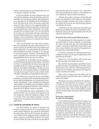 113
13. Actividades
13.Actividades
estaca complementen las actividades de barrio en
vez de que compitan con ellas.
Si los presidentes de estaca piensan que una
actividad multiestaca sería de beneficio para los
miembros de sus estacas, pueden solicitar permiso
a un miembro de la Presidencia de los Setenta o
de la Presidencia de Área. Ocasiones especiales
como los días festivos o la conmemoración de
un importante evento local pueden proporcionar
oportunidades para tales actividades. Las confe-
rencias de la juventud (véase 13.4), las actividades
de servicio, las actividades de artes culturales y
las actividades deportivas o recreativas se pueden
realizar a nivel multiestaca. Tales actividades se
coordinan con frecuencia en reuniones del consejo
de coordinación.
Antes de proponer una actividad multies-
taca, los presidentes de estaca determinan si es la
mejor manera de satisfacer las necesidades que
hayan detectado. Los presidentes de estaca tam-
bién consideran el costo, el tiempo y el viaje que
la actividad exigiría. Además, los presidentes de
estaca consideran los factores de seguridad y la
disponibilidad de los recursos necesarios.
Un miembro de la Presidencia de los Setenta o
de la Presidencia de Área puede asignar a Setentas
de Área o a presidentes de estaca para que sean
presidentes de los comités que planean y llevan a
cabo las actividades multiestaca o de área. Las pre-
sidencias de estaca pueden llamar a miembros de
sus estacas para que sirvan en estos comités. Estos
miembros informan a sus presidencias de estaca.
Los fondos de la mayoría de las actividades
multiestaca proceden de los fondos de presupuesto
de las estacas participantes. Los fondos para activi-
dades más grandes, como celebraciones culturales
relacionadas con dedicaciones de templos, pueden
proceder de presupuestos del área o de las oficinas
generales de la Iglesia cuando se apruebe.
Las actividades de estaca, multiestaca y área
deben cumplir con las normas de la Iglesia y con
las normas de viajes de la Iglesia (véanse 13.2.4
y 13.6.24). Estas actividades requieren un lide-
razgo eficaz, una planeación esmerada y recursos
adecuados.
13.3.2	 Comité de actividades de estaca
Las actividades de estaca se planean de
acuerdo con las pautas de 13.2. La presidencia de
estaca puede organizar un comité de actividades
de estaca para que ayude al consejo de estaca y
a los líderes de las organizaciones auxiliares de
estaca a planear actividades de estaca. El comité
de actividades de estaca consta de un presidente
(un miembro del sumo consejo), uno o más direc-
tores de actividades de estaca, y especialistas en
actividades de estaca (si fuera necesario).
Además de ayudar a planear actividades de
estaca, los miembros del comité de actividades
de estaca pueden aconsejar, dar apoyo e instruir a
los líderes de barrio en sus esfuerzos por planear
actividades de barrio.
A diferencia de los comités provisionales que
planean actividades de barrio, el comité de activi-
dades de estaca por lo general planea más de una
sola actividad de estaca.
Presidente del comité de actividades de estaca
Si la presidencia de estaca organiza un comité
de actividades de estaca, asignan a un miembro
del sumo consejo para que sea el presidente del
comité. Conforme lo determine la presidencia de
estaca, al presidente del comité se le pueden dar
las siguientes responsabilidades:
Coordina y mantiene un calendario de las acti-
vidades de estaca que tengan la aprobación de la
presidencia de estaca.
Supervisa a los miembros del comité ayu-
dando a planear actividades de estaca.
Recomienda un presupuesto detallado de acti-
vidades de estaca a la presidencia de estaca antes
del comienzo de cada año. Este presupuesto no
incluye las actividades que planean las organiza-
ciones auxiliares de estaca.
Sirve como recurso para los líderes de las
organizaciones auxiliares de estaca cuando pla-
nean actividades.
Mantiene una lista actualizada de talentos e
intereses de los miembros de la estaca. Al crear
y mantener esta lista, puede recibir ayuda de
los miembros del sumo consejo asignados a los
barrios de la estaca. Para este propósito, puede
utilizar el formulario Encuesta sobre talentos e
intereses.
Directores y especialistas
de estaca en actividades
Un miembro de la presidencia de estaca o un
miembro asignado del sumo consejo puede llamar
a directores de actividades de estaca. Ellos sirven
en el comité de actividades de estaca bajo la direc-
ción del presidente del comité. Los directores de
actividades de estaca pueden ayudar a planear
y organizar actividades de servicio, actividades
de artes culturales, actividades deportivas y para
mantener un buen estado físico, y otro tipo de
actividades.
 