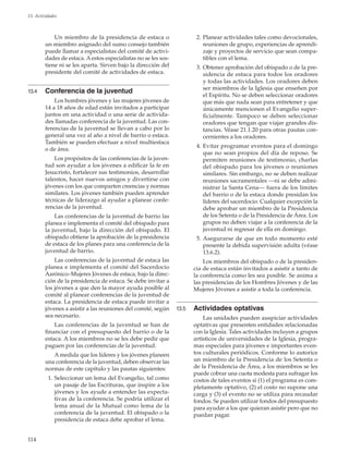 114
13. Actividades
Un miembro de la presidencia de estaca o
un miembro asignado del sumo consejo también
puede llamar a especialistas del comité de activi-
dades de estaca. A estos especialistas no se les sos-
tiene ni se les aparta. Sirven bajo la dirección del
presidente del comité de actividades de estaca.
13.4	 Conferencia de la juventud
Los hombres jóvenes y las mujeres jóvenes de
14 a 18 años de edad están invitados a participar
juntos en una actividad o una serie de activida-
des llamadas conferencia de la juventud. Las con-
ferencias de la juventud se llevan a cabo por lo
general una vez al año a nivel de barrio o estaca.
También se pueden efectuar a nivel multiestaca
o de área.
Los propósitos de las conferencias de la juven-
tud son ayudar a los jóvenes a edificar la fe en
Jesucristo, fortalecer sus testimonios, desarrollar
talentos, hacer nuevos amigos y divertirse con
jóvenes con los que comparten creencias y normas
similares. Los jóvenes también pueden aprender
técnicas de liderazgo al ayudar a planear confe-
rencias de la juventud.
Las conferencias de la juventud de barrio las
planea e implementa el comité del obispado para
la juventud, bajo la dirección del obispado. El
obispado obtiene la aprobación de la presidencia
de estaca de los planes para una conferencia de la
juventud de barrio.
Las conferencias de la juventud de estaca las
planea e implementa el comité del Sacerdocio
Aarónico–Mujeres Jóvenes de estaca, bajo la direc-
ción de la presidencia de estaca. Se debe invitar a
los jóvenes a que den la mayor ayuda posible al
comité al planear conferencias de la juventud de
estaca. La presidencia de estaca puede invitar a
jóvenes a asistir a las reuniones del comité, según
sea necesario.
Las conferencias de la juventud se han de
financiar con el presupuesto del barrio o de la
estaca. A los miembros no se les debe pedir que
paguen por las conferencias de la juventud.
A medida que los líderes y los jóvenes planeen
una conferencia de la juventud, deben observar las
normas de este capítulo y las pautas siguientes:
	 1.	Seleccionar un lema del Evangelio, tal como
un pasaje de las Escrituras, que inspire a los
jóvenes y los ayude a entender las expecta-
tivas de la conferencia. Se podría utilizar el
lema anual de la Mutual como lema de la
conferencia de la juventud. El obispado o la
presidencia de estaca debe aprobar el lema.
	 2.	Planear actividades tales como devocionales,
reuniones de grupo, experiencias de aprendi-
zaje y proyectos de servicio que sean compa-
tibles con el lema.
	 3.	Obtener aprobación del obispado o de la pre-
sidencia de estaca para todos los oradores
y todas las actividades. Los oradores deben
ser miembros de la Iglesia que enseñen por
el Espíritu. No se deben seleccionar oradores
que más que nada sean para entretener y que
únicamente mencionen el Evangelio super-
ficialmente. Tampoco se deben seleccionar
oradores que tengan que viajar grandes dis-
tancias. Véase 21.1.20 para otras pautas con-
cernientes a los oradores.
	 4.	Evitar programar eventos para el domingo
que no sean propios del día de reposo. Se
permiten reuniones de testimonio, charlas
del obispado para los jóvenes o reuniones
similares. Sin embargo, no se deben realizar
reuniones sacramentales —ni se debe admi-
nistrar la Santa Cena— fuera de los límites
del barrio o de la estaca donde presidan los
líderes del sacerdocio. Cualquier excepción la
debe aprobar un miembro de la Presidencia
de los Setenta o de la Presidencia de Área. Los
grupos no deben viajar a la conferencia de la
juventud ni regresar de ella en domingo.
	 5.	Asegurarse de que en todo momento esté
presente la debida supervisión adulta (véase
13.6.2).
Los miembros del obispado o de la presiden-
cia de estaca están invitados a asistir a tanto de
la conferencia como les sea posible. Se anima a
las presidencias de los Hombres Jóvenes y de las
Mujeres Jóvenes a asistir a toda la conferencia.
13.5	 Actividades optativas
Las unidades pueden auspiciar actividades
optativas que presenten entidades relacionadas
con la Iglesia. Tales actividades incluyen a grupos
artísticos de universidades de la Iglesia, progra-
mas especiales para jóvenes e importantes even-
tos culturales periódicos. Conforme lo autorice
un miembro de la Presidencia de los Setenta o
de la Presidencia de Área, a los miembros se les
puede cobrar una cuota modesta para sufragar los
costos de tales eventos si (1) el programa es com-
pletamente optativo, (2) el costo no supone una
carga y (3) el evento no se utiliza para recaudar
fondos. Se pueden utilizar fondos del presupuesto
para ayudar a los que quieran asistir pero que no
puedan pagar.
 
