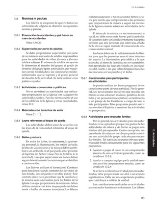 115
13. Actividades
13.Actividades
13.6	 Normas y pautas
Los líderes se aseguran de que en todas las
actividades de la Iglesia se observen las siguientes
normas y pautas.
13.6.1	 Prevención de accidentes y qué hacer en
caso de accidentes
Véase 13.6.20.
13.6.2	 Supervisión por parte de adultos
Se debe proporcionar supervisión por parte
de un número adecuado de adultos responsables
para las actividades de niños, jóvenes y jóvenes
adultos solteros. El número de adultos necesarios
lo determina el tamaño del grupo, el grado de
destreza del grupo (para actividades que requie-
ran ciertas habilidades), las condiciones medio-
ambientales que se esperen y el grado general
de desafío de la actividad. Se debe animar a los
padres a ayudar.
13.6.3	 Actividades comerciales o políticas
No se permiten las actividades que utiliza-
rían propiedades de la Iglesia con cualquier fin
comercial o político. Para las normas sobre el uso
de los edificios de la Iglesia y otras propiedades,
véase 21.2.
13.6.4	 Materiales con derechos de autor
Véase 21.1.12.
13.6.5	 Leyes referentes al toque de queda
Las actividades deben estar de acuerdo con
las leyes de la comunidad referentes al toque de
queda.
13.6.6	 Bailes y música
En todos los bailes, la vestimenta, la aparien-
cia personal, la iluminación, los estilos de baile,
la letra de las canciones y la música deben contri-
buir a un ambiente en el que pueda estar presente
el Espíritu del Señor (véase Para la fortaleza de la
juventud ). Los que supervisen los bailes deben
seguir detenidamente las normas que se detallan
a continuación.
Los líderes utilizan el formulario Contrato
para funciones cuando contraten los servicios de
una banda, una orquesta o un disc jockey. Este
contrato sirve para garantizar que la conducta y
la música sean adecuadas para los bailes de la
Iglesia. Los que proporcionen la música no deben
utilizar música con letra inapropiada ni deben
vestir o hablar de manera inmodesta. Los líderes
realizan audiciones o hacen acuerdos firmes y cla-
ros por escrito que comprometan a las personas
que proporcionen la música a seguir las normas
de la Iglesia cuando actúen en actividades de la
Iglesia.
El ritmo de la música, ya sea instrumental o
vocal, no debe sonar más fuerte que la melodía.
El volumen debe ser lo suficientemente bajo para
permitir que dos personas que estén una al lado
de la otra se oigan durante el transcurso de una
conversación normal.
Las luces deben ser lo suficientemente brillan-
tes para que las personas vean el otro extremo
del cuarto. La iluminación psicodélica y la que
parpadea al ritmo de la música no son aceptables.
Son apropiadas las luces en el suelo, en las esqui-
nas del cuarto o las que estén dirigidas hacia las
decoraciones en las paredes y el techo.
13.6.7	 Devocionales para participantes
en actividades
Se puede realizar un breve programa devo-
cional como parte de una actividad. Por lo gene-
ral, los devocionales incluyen una oración, un
himno o una selección musical, palabras de un
líder, y un pensamiento espiritual, un testimonio
o un pasaje de las Escrituras a cargo de uno o
más participantes. Tales programas pueden servir
para invitar al Espíritu y mantener las actividades
en perspectiva.
13.6.8	 Actividades para recaudar fondos
Por lo general, las actividades para recaudar
fondos no se aprueban porque los gastos de las
actividades de estaca y de barrio se pagan con
fondos del presupuesto. Como excepción, un
presidente de estaca o un obispo puede autori-
zar una actividad de grupo cada año para recau-
dar fondos. Tal actividad se puede efectuar para
recaudar fondos únicamente para los siguientes
propósitos:
	 1.	Ayudar a pagar el costo de un campamento
anual o de una actividad parecida, como se
detalla en 13.2.8.
	 2.	Ayudar a comprar equipo que la unidad nece-
site para los campamentos anuales, como se
detalla en 13.2.9.
Si se lleva a cabo una actividad para recaudar
fondos, debe proporcionar un valor o un servicio
significativos. Debe ser una experiencia positiva
que contribuya a edificar la unidad.
Las contribuciones realizadas en actividades
para recaudar fondos son voluntarias. Los líderes
 