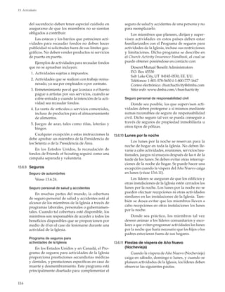 116
13. Actividades
del sacerdocio deben tener especial cuidado en
asegurarse de que los miembros no se sientan
obligados a contribuir.
Las estacas y los barrios que patrocinen acti-
vidades para recaudar fondos no deben hacer
publicidad ni solicitudes fuera de sus límites geo-
gráficos. No deben vender productos ni servicios
de puerta en puerta.
Ejemplos de actividades para recaudar fondos
que no se aprueban incluyen:
	 1.	Actividades sujetas a impuestos.
	 2.	Actividades que se realicen con trabajo remu-
nerado, ya sea por empleados o por contrato.
	 3.	Entretenimiento por el que la estaca o el barrio
pague a artistas por sus servicios, cuando se
cobre entrada y cuando la intención de la acti-
vidad sea recaudar fondos.
	 4.	La venta de artículos o servicios comerciales,
incluso de productos para el almacenamiento
de alimentos.
	 5.	Juegos de azar, tales como rifas, loterías y
bingos.
Cualquier excepción a estas instrucciones la
debe aprobar un miembro de la Presidencia de
los Setenta o de la Presidencia de Área.
En los Estados Unidos, la recaudación de
fondos de Friends of Scouting seguirá como una
campaña separada y voluntaria.
13.6.9	 Seguros
Seguro de automóviles
Véase 13.6.24.
Seguro personal de salud y accidentes
En muchas partes del mundo, la cobertura
de seguro personal de salud y accidentes está al
alcance de los miembros de la Iglesia a través de
programas laborales, personales o gubernamen-
tales. Cuando tal cobertura esté disponible, los
miembros son responsables de acceder a todos los
beneficios disponibles que se proporcionen por
medio de él en el caso de lesionarse durante una
actividad de la Iglesia.
Programa de seguros para
actividades de la Iglesia
En los Estados Unidos y en Canadá, el Pro-
grama de seguros para actividades de la Iglesia
proporciona prestaciones secundarias médicas
y dentales, y prestaciones específicas en caso de
muerte y desmembramiento. Este programa está
principalmente diseñado para complementar el
seguro de salud y accidentes de una persona y no
para reemplazarlo.
Los miembros que planeen, dirijan y super-
visen actividades en estos países deben estar
familiarizados con el Programa de seguros para
actividades de la Iglesia, incluso sus restricciones
y limitaciones. Dicho programa se describe en
el Church Activity Insurance Handbook, el cual se
puede obtener poniéndose en contacto con:
Deseret Mutual Benefit Administrators
P.O. Box 45530
Salt Lake City, UT 84145-0530, EE. UU.
Teléfonos: 1-801-578-5650 ó 1-800-777-1647
Correo electrónico: churchactivity@dmba.com
Sitio web: www.dmba.com/churchactivity
Seguro personal de responsabilidad civil
Donde sea posible, los que supervisen acti-
vidades deben protegerse a sí mismos mediante
sumas razonables de seguro de responsabilidad
civil. Dicho seguro tal vez se pueda conseguir a
través de seguros de propiedad inmobiliaria u
otros tipos de pólizas.
13.6.10	Lunes por la noche
Los lunes por la noche se reservan para la
noche de hogar en toda la Iglesia. No deben lle-
varse a cabo actividades, reuniones, servicios bau-
tismales, juegos ni ensayos después de las 6 de la
tarde de los lunes. Se deben evitar otras interrup-
ciones de la noche de hogar. Se puede hacer una
excepción cuando la víspera del Año Nuevo caiga
en lunes (véase 13.6.11).
Los líderes se aseguran de que los edificios y
otras instalaciones de la Iglesia estén cerrados los
lunes por la noche. Los lunes por la noche no se
pueden efectuar recepciones ni otras actividades
similares en las instalaciones de la Iglesia. Tam-
bién se desea evitar que los miembros lleven a
cabo recepciones en otras instalaciones los lunes
por la noche.
Donde sea práctico, los miembros tal vez
deseen animar a los líderes comunitarios y esco-
lares a que eviten programar actividades los lunes
por la noche que haría necesario que los hijos o los
padres estuvieran fuera de sus hogares.
13.6.11	 Fiestas de víspera de Año Nuevo
(Nochevieja)
Cuando la víspera de Año Nuevo (Nochevieja)
caiga en sábado, domingo o lunes, y cuando se
planeen actividades de la Iglesia, los líderes deben
observar las siguientes pautas.
 