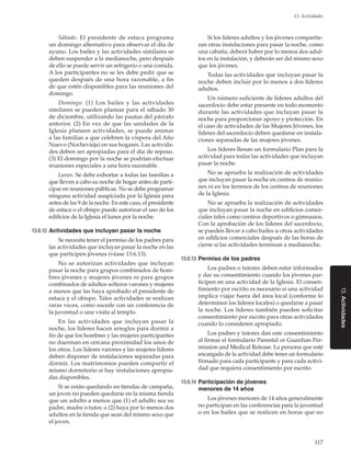 117
13. Actividades
13.Actividades
Sábado. El presidente de estaca programa
un domingo alternativo para observar el día de
ayuno. Los bailes y las actividades similares se
deben suspender a la medianoche, pero después
de ello se puede servir un refrigerio o una comida.
A los participantes no se les debe pedir que se
queden después de una hora razonable, a fin
de que estén disponibles para las reuniones del
domingo.
Domingo. (1)  Los bailes y las actividades
similares se pueden planear para el sábado 30
de diciembre, utilizando las pautas del párrafo
anterior. (2) En vez de que las unidades de la
Iglesia planeen actividades, se puede animar
a las familias a que celebren la víspera del Año
Nuevo (Nochevieja) en sus hogares. Las activida-
des deben ser apropiadas para el día de reposo.
(3) El domingo por la noche se podrían efectuar
reuniones especiales a una hora razonable.
Lunes. Se debe exhortar a todas las familias a
que lleven a cabo su noche de hogar antes de parti-
cipar en reuniones públicas. No se debe programar
ninguna actividad auspiciada por la Iglesia para
antes de las 9 de la noche. En este caso, el presidente
de estaca o el obispo puede autorizar el uso de los
edificios de la Iglesia el lunes por la noche.
13.6.12	Actividades que incluyan pasar la noche
Se necesita tener el permiso de los padres para
las actividades que incluyan pasar la noche en las
que participen jóvenes (véase 13.6.13).
No se autorizan actividades que incluyan
pasar la noche para grupos combinados de hom-
bres jóvenes y mujeres jóvenes ni para grupos
combinados de adultos solteros varones y mujeres
a menos que las haya aprobado el presidente de
estaca y el obispo. Tales actividades se realizan
raras veces, como sucede con un conferencia de
la juventud o una visita al templo.
En las actividades que incluyan pasar la
noche, los líderes hacen arreglos para dormir a
fin de que los hombres y las mujeres participantes
no duerman en cercana proximidad los unos de
los otros. Los líderes varones y las mujeres líderes
deben disponer de instalaciones separadas para
dormir. Los matrimonios pueden compartir el
mismo dormitorio si hay instalaciones apropia-
das disponibles.
Si se están quedando en tiendas de campaña,
un joven no pueden quedarse en la misma tienda
que un adulto a menos que (1) el adulto sea su
padre, madre o tutor, o (2) haya por lo menos dos
adultos en la tienda que sean del mismo sexo que
el joven.
Si los líderes adultos y los jóvenes compartie-
ran otras instalaciones para pasar la noche, como
una cabaña, deberá haber por lo menos dos adul-
tos en la instalación, y deberán ser del mismo sexo
que los jóvenes.
Todas las actividades que incluyan pasar la
noche deben incluir por lo menos a dos líderes
adultos.
Un número suficiente de líderes adultos del
sacerdocio debe estar presente en todo momento
durante las actividades que incluyan pasar la
noche para proporcionar apoyo y protección. En
el caso de actividades de las Mujeres Jóvenes, los
líderes del sacerdocio deben quedarse en instala-
ciones separadas de las mujeres jóvenes.
Los líderes llenan un formulario Plan para la
actividad para todas las actividades que incluyan
pasar la noche.
No se aprueba la realización de actividades
que incluyan pasar la noche en centros de reunio-
nes ni en los terrenos de los centros de reuniones
de la Iglesia.
No se aprueba la realización de actividades
que incluyan pasar la noche en edificios comer-
ciales tales como centros deportivos o gimnasios.
Con la aprobación de los líderes del sacerdocio,
se pueden llevar a cabo bailes u otras actividades
en edificios comerciales después de las horas de
cierre si las actividades terminan a medianoche.
13.6.13	Permiso de los padres
Los padres o tutores deben estar informados
y dar su consentimiento cuando los jóvenes par-
ticipen en una actividad de la Iglesia. El consen-
timiento por escrito es necesario si una actividad
implica viajar fuera del área local (conforme lo
determinen los líderes locales) o quedarse a pasar
la noche. Los líderes también pueden solicitar
consentimiento por escrito para otras actividades
cuando lo consideren apropiado.
Los padres y tutores dan este consentimiento
al firmar el formulario Parental or Guardian Per-
mission and Medical Release. La persona que esté
encargada de la actividad debe tener un formulario
firmado para cada participante y para cada activi-
dad que requiera consentimiento por escrito.
13.6.14	Participación de jóvenes
menores de 14 años
Los jóvenes menores de 14 años generalmente
no participan en las conferencias para la juventud
o en los bailes que se realicen en horas que no
 